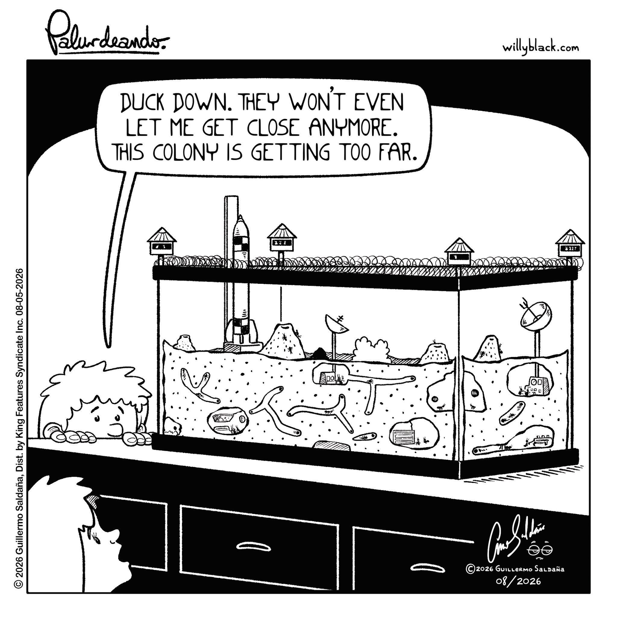 Fictional character OCR: © 2026 Guillermo SaldañaDist. by King Features Syndicate Inc. 08-05-2026 Palurdeando DUCK DOWN. THEY WON'T EVEN LET ME GET CLOSE ANYMORE. THIS COLONY IS GETTING TOO FAR. willyblack.com I'm ? ???????? 2026 GUILLERMO SALDAÑA 08/2026 © 2026 Guillermo SaldañaDist . by King Features Syndicate Inc. 08-05-2026 Palurdeando DUCK DOWN . THEY WON'T EVEN LET ME GET CLOSE ANYMORE . THIS COLONY IS GETTING TOO FAR . willyblack.com I'm ? ???????? 2026 GUILLERMO SALDAÑA 08/2026