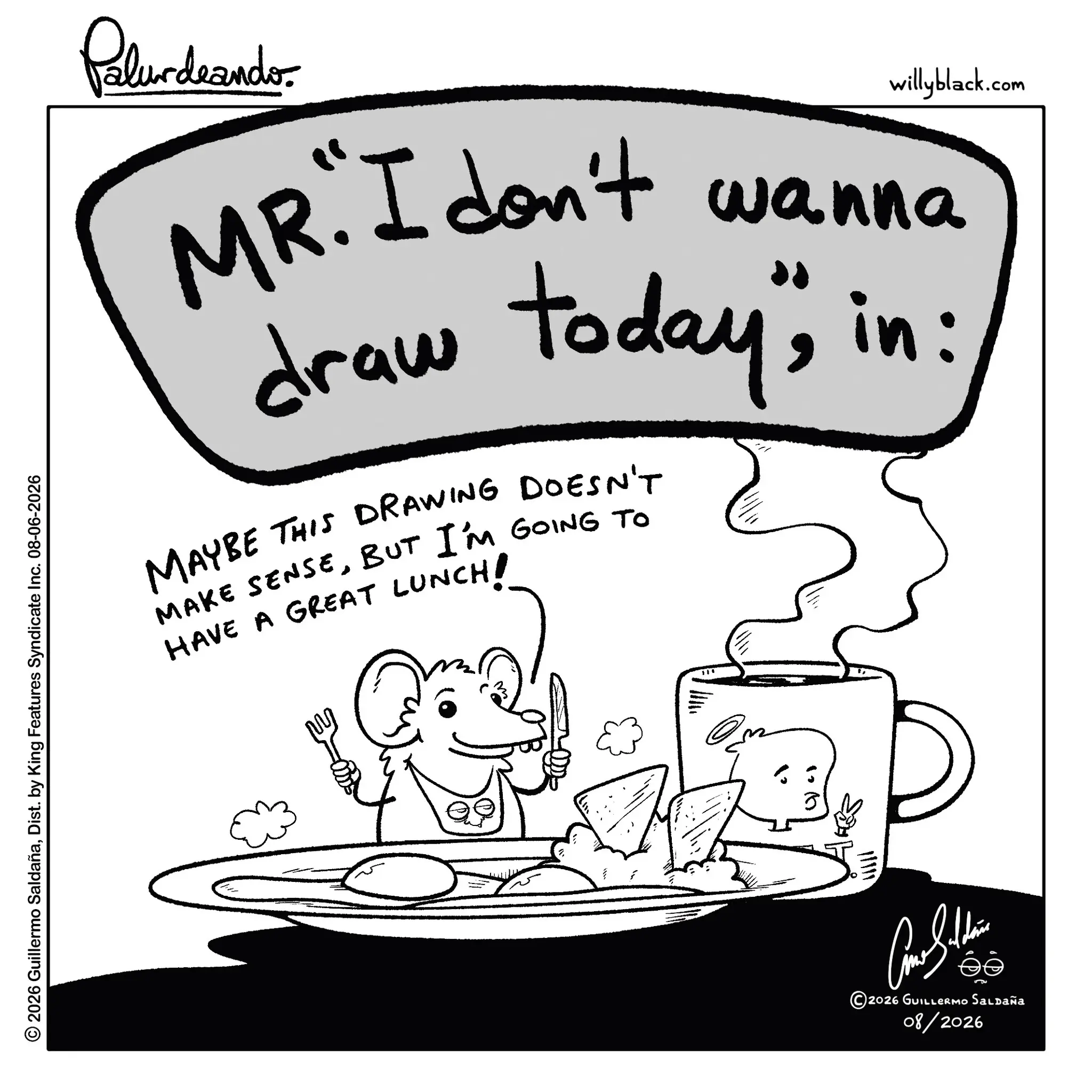 Line art OCR: © 2026 Guillermo SaldañaDist. by King Features Syndicate Inc. 08-06-2026 Palurdeando willyblack.com MR. I don't wanna draw today"; in: MAYBE THIS DRAWING DOESN'T MAKE SENSEBUT I'M GOING TO HAVE A GREAT LUNCH! ?? Car Sulli ©2026 GUILLERMO Saldaña 08/2026 © 2026 Guillermo SaldañaDist . by King Features Syndicate Inc. 08-06-2026 Palurdeando willyblack.com MR . I don't wanna draw today " ; in : MAYBE THIS DRAWING DOESN'T MAKE SENSEBUT I'M GOING TO HAVE A GREAT LUNCH ! ?? Car Sulli © 2026 GUILLERMO Saldaña 08/2026