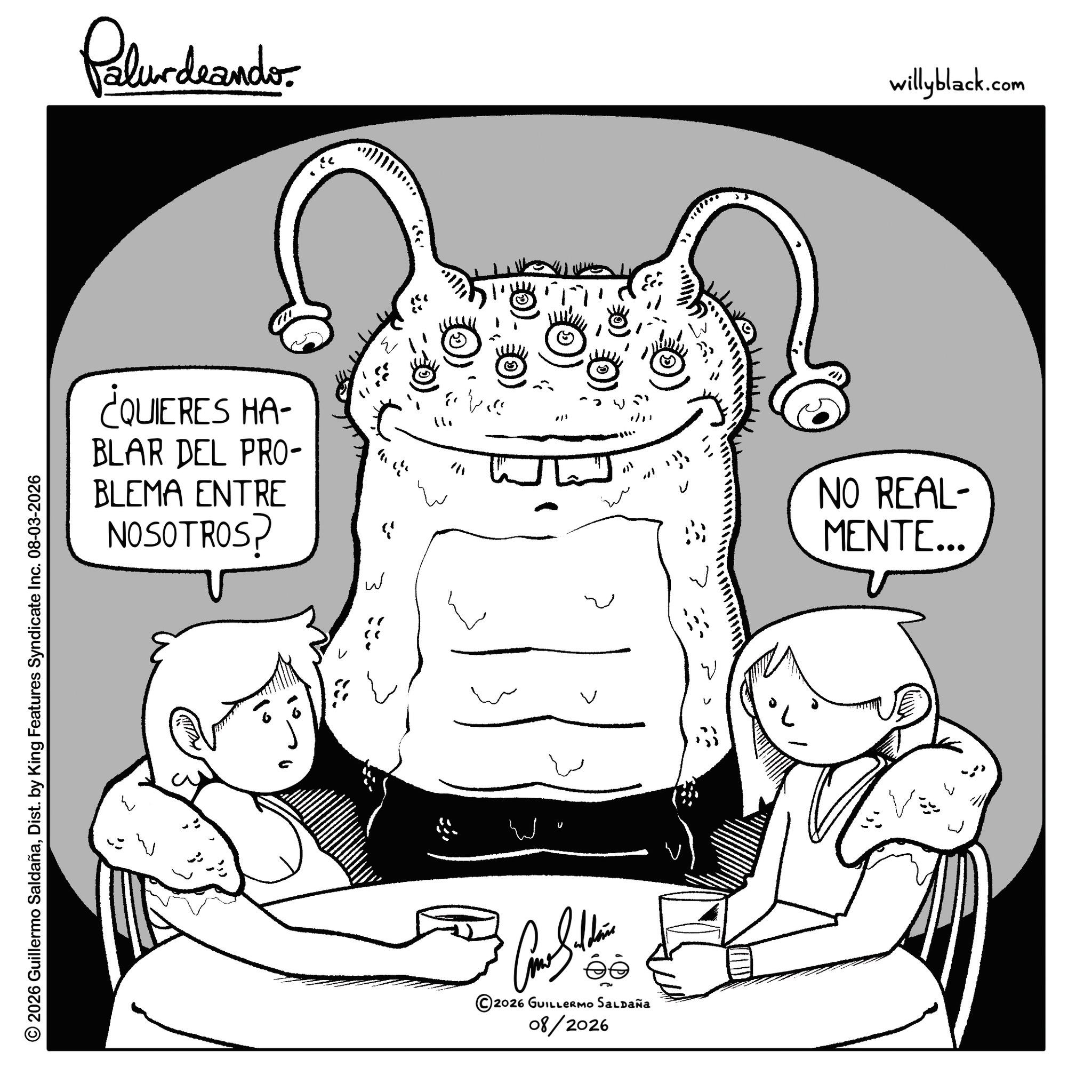 Line art OCR: © 2026 Guillermo SaldañaDist. by King Features Syndicate Inc. 08-03-2026 Palurdaander ¿QUIERES HA- BLAR DEL PRO- BLEMA ENTRE NOSOTROS? W ? ??? 1/1 ee ©2026 GUILLERMO SALDAÑA 08/2026 ·???? NO REAL- MENTE... willyblack.com © 2026 Guillermo SaldañaDist . by King Features Syndicate Inc. 08-03-2026 Palurdaander ¿ QUIERES HA- BLAR DEL PRO- BLEMA ENTRE NOSOTROS ? W ? ??? 1/1 ee © 2026 GUILLERMO SALDAÑA 08/2026 · ? ??? NO REAL- MENTE ... willyblack.com