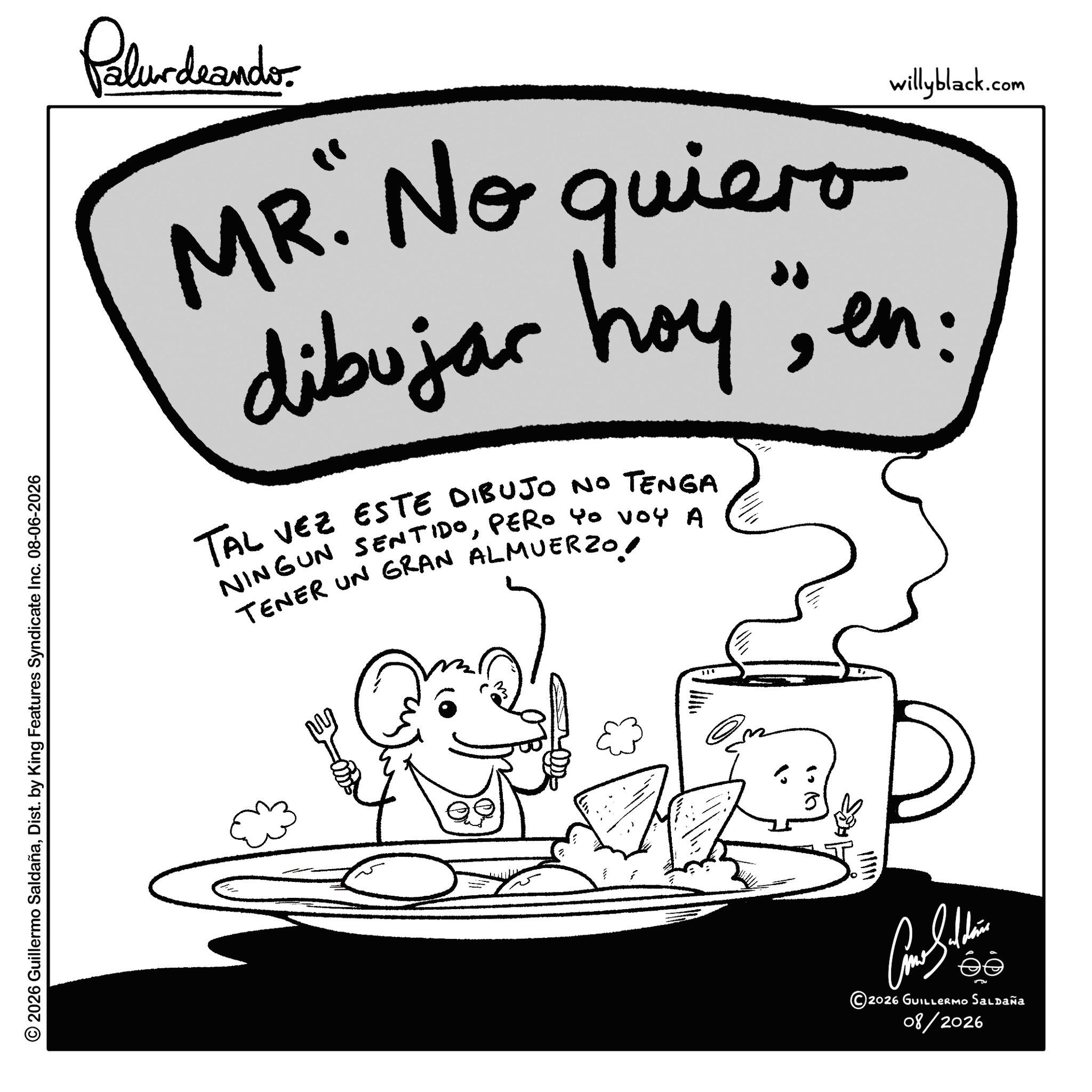 Coloring book OCR: © 2026 Guillermo SaldañaDist. by King Features Syndicate Inc. 08-06-2026 Palurdeando willyblack.com MR. No quiero dibujar hoy "en: TAL VEZ ESTE DIBUJO NO TENGA NINGUN SENTIDOPERO yo voy A TENER UN GRAN ALMUERZO! ?? Car Sulli ©2026 GUILLERMO Saldaña 08/2026 © 2026 Guillermo SaldañaDist . by King Features Syndicate Inc. 08-06-2026 Palurdeando willyblack.com MR . No quiero dibujar hoy " en : TAL VEZ ESTE DIBUJO NO TENGA NINGUN SENTIDOPERO yo voy A TENER UN GRAN ALMUERZO ! ?? Car Sulli © 2026 GUILLERMO Saldaña 08/2026