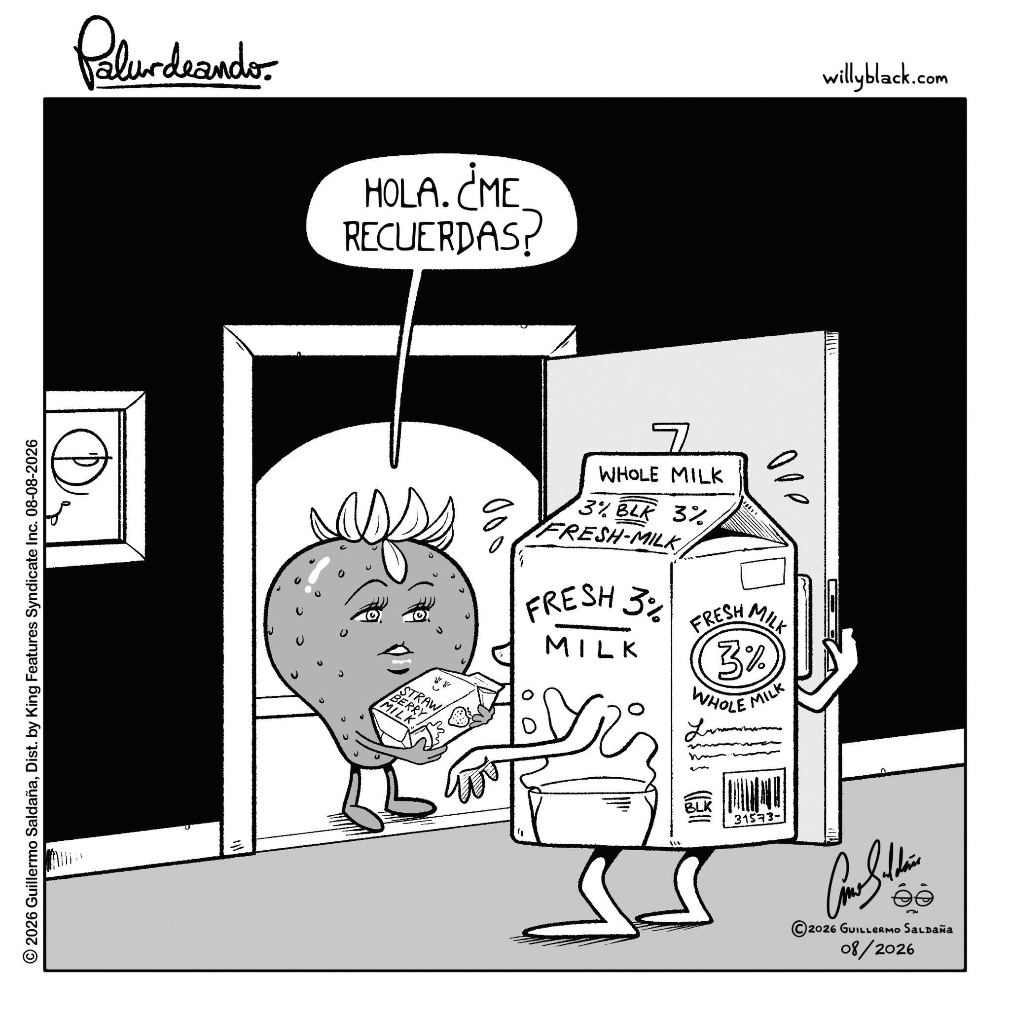 Sketch OCR: Palurdeando. HOLA. ¿ME RECUERDAS willyblack.com © 2026 Guillermo SaldañaDist. by King Features Syndicate Inc. 08-08-2026 STRAW BERRY MILK 00 7 WHOLE MILK 3% BLK 3% FRESH-MILKFRESH 3% MILK ooo FRESH MILK 3% WHOLE MILK BLK 31573- 2026 GUILLERMO SALDAÑA 08/2026 Palurdeando . HOLA . ¿ ME RECUERDAS willyblack.com © 2026 Guillermo SaldañaDist . by King Features Syndicate Inc. 08-08-2026 STRAW BERRY MILK 00 7 WHOLE MILK 3 % BLK 3 % FRESH - MILKFRESH 3 % MILK ooo FRESH MILK 3 % WHOLE MILK BLK 31573- 2026 GUILLERMO SALDAÑA 08/2026