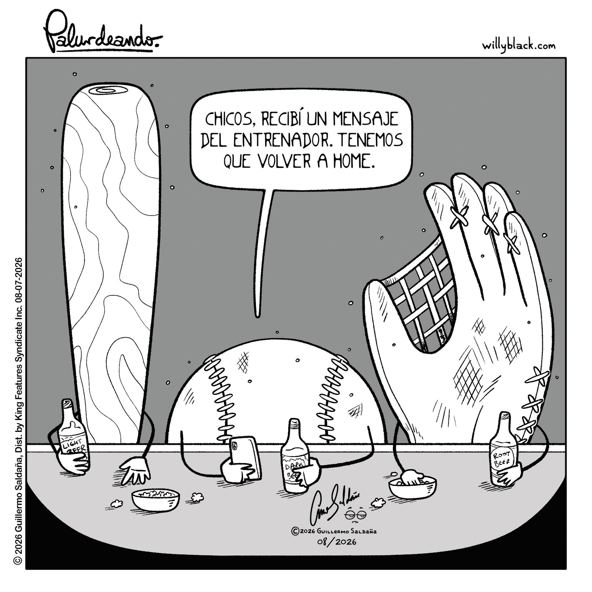 Sketch OCR: © 2026 Guillermo SaldañaDist. by King Features Syndicate Inc. 08-07-2026 ° Pelurdnando 0 LIGHT EER CHICOSRECIBÍ UN MENSAJE DEL ENTRENADOR. TENEMOS QUE VOLVER A HOME. ° ° 2026 GUILLERMO SALDAÑA 08/2026 0 I willyblack.com ° ROST BEER © 2026 Guillermo SaldañaDist . by King Features Syndicate Inc. 08-07-2026 ° Pelurdnando 0 LIGHT EER CHICOSRECIBÍ UN MENSAJE DEL ENTRENADOR . TENEMOS QUE VOLVER A HOME . ° ° 2026 GUILLERMO SALDAÑA 08/2026 0 I willyblack.com ° ROST BEER