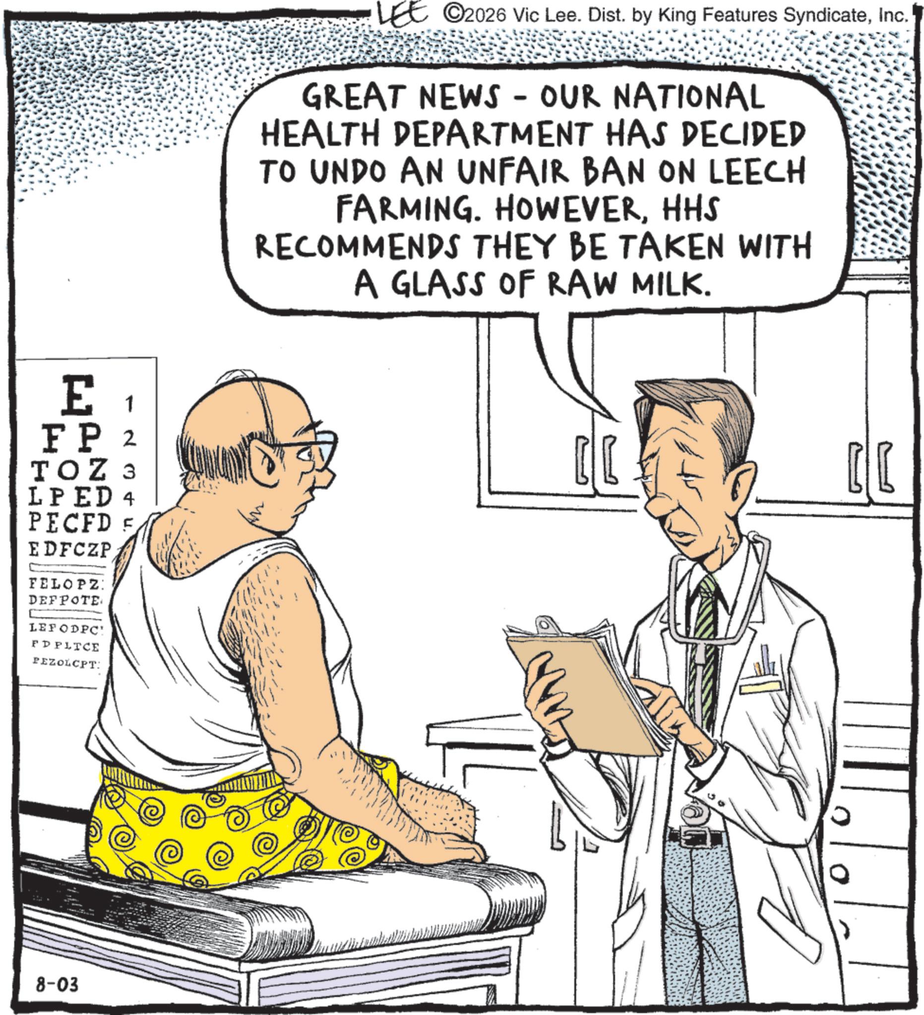 Fiction OCR: LEE 2026 Vic Lee. Dist. by King Features SyndicateInc. GREAT NEWS - OUR NATIONAL HEALTH DEPARTMENT HAS DECIDED TO UNDO AN UNFAIR BAN ON LEECH FARMING. HOWEVERHHS RECOMMENDS THEY BE TAKEN WITH A GLASS OF RAW MILK. E 1 FP 2 TOZ 3 LPED 4 PECFD E EDFCZP FELOPZ: DEFPOTE LEFODPC' FD PLICE PEZOLCPT: 8-03 ?? LEE 2026 Vic Lee . Dist . by King Features SyndicateInc. GREAT NEWS - OUR NATIONAL HEALTH DEPARTMENT HAS DECIDED TO UNDO AN UNFAIR BAN ON LEECH FARMING . HOWEVERHHS RECOMMENDS THEY BE TAKEN WITH A GLASS OF RAW MILK . E 1 FP 2 TOZ 3 LPED 4 PECFD E EDFCZP FELOPZ : DEFPOTE LEFODPC ' FD PLICE PEZOLCPT : 8-03 ??