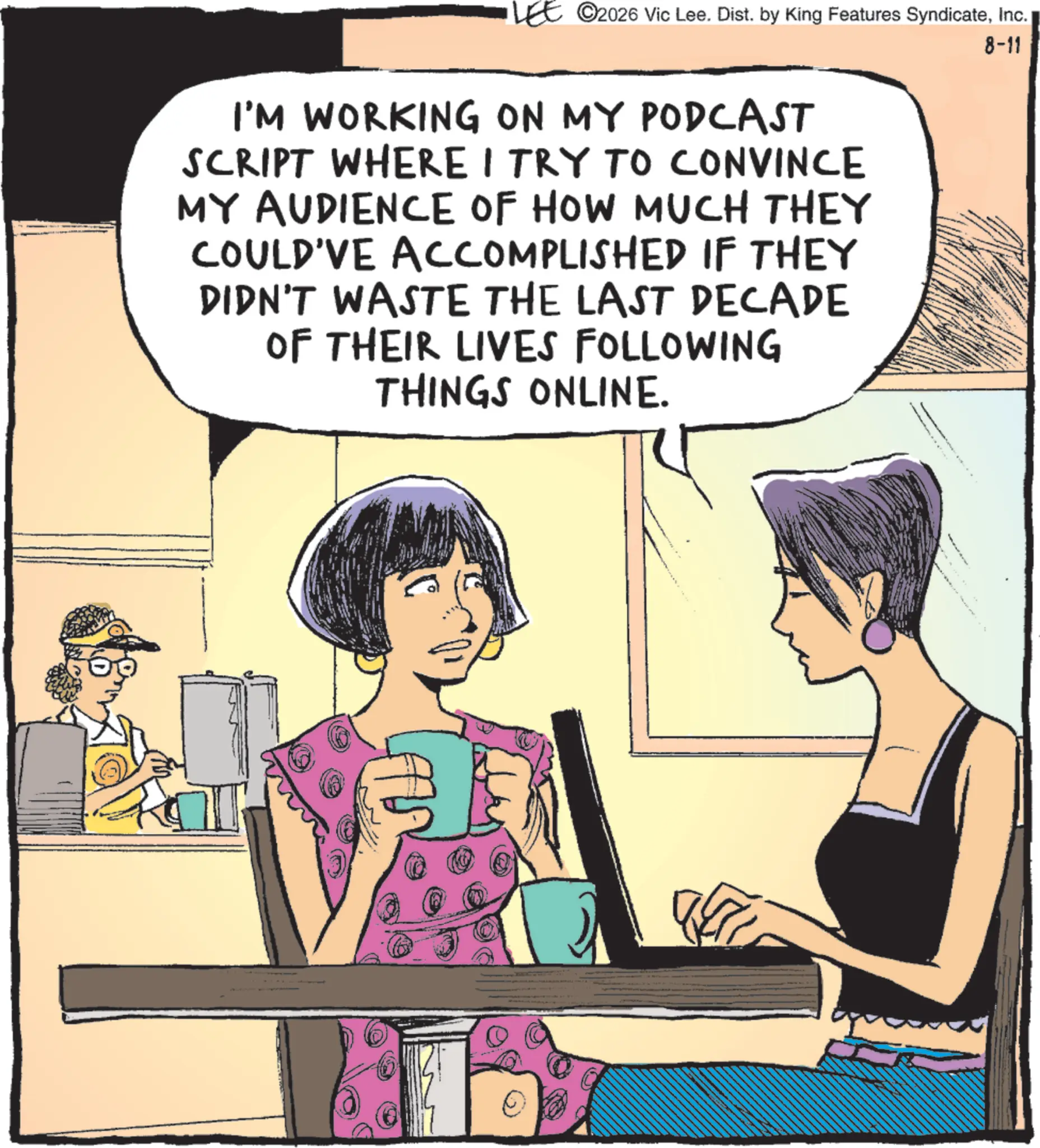 Comic book OCR: LEE ©2026 Vic Lee. Dist. by King Features SyndicateInc. I'M WORKING ON MY PODCAST SCRIPT WHERE I TRY TO CONVINCE MY AUDIENCE OF HOW MUCH THEY COULD'VE ACCOMPLISHED IF THEY DIDN'T WASTE THE LAST DECADE OF THEIR LIVES FOLLOWING THINGS ONLINE. 8-11 LEE © 2026 Vic Lee . Dist . by King Features SyndicateInc. I'M WORKING ON MY PODCAST SCRIPT WHERE I TRY TO CONVINCE MY AUDIENCE OF HOW MUCH THEY COULD'VE ACCOMPLISHED IF THEY DIDN'T WASTE THE LAST DECADE OF THEIR LIVES FOLLOWING THINGS ONLINE . 8-11