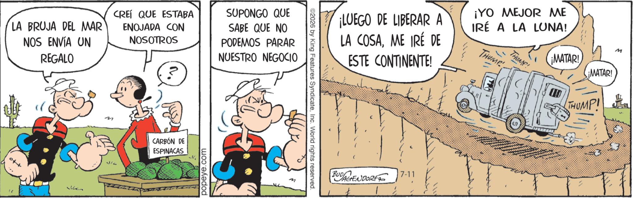 Conversation OCR: LA BRUJA DEL MAR NOS ENVÍA UN REGALO CREÍ QUE ESTABA ENOJADA CON NOSOTROS SUPONGO QUE SABE QUE NO PODEMOS PARAR NUESTRO NEGOCIO +to VG 372 CARBÓN DE ESPINACAS popeye.com ©2026 by King Features SyndicateInc. World rights reserved. ¡LUEGO DE LIBERAR A LA COSAME IRÉ DE ESTE CONTINENTE! ¡YO MEJOR ME IRÉ A LA LUNA! THUMP THUMP! ¡MATAR! ¡MATAR! THUMP! M BUDAGENDORF 7-11 LA BRUJA DEL MAR NOS ENVÍA UN REGALO CREÍ QUE ESTABA ENOJADA CON NOSOTROS SUPONGO QUE SABE QUE NO PODEMOS PARAR NUESTRO NEGOCIO + to VG 372 CARBÓN DE ESPINACAS popeye.com © 2026 by King Features SyndicateInc. World rights reserved . ¡ LUEGO DE LIBERAR A LA COSAME IRÉ DE ESTE CONTINENTE ! ¡ YO MEJOR ME IRÉ A LA LUNA ! THUMP THUMP ! ¡ MATAR ! ¡ MATAR ! THUMP ! M BUDAGENDORF 7-11