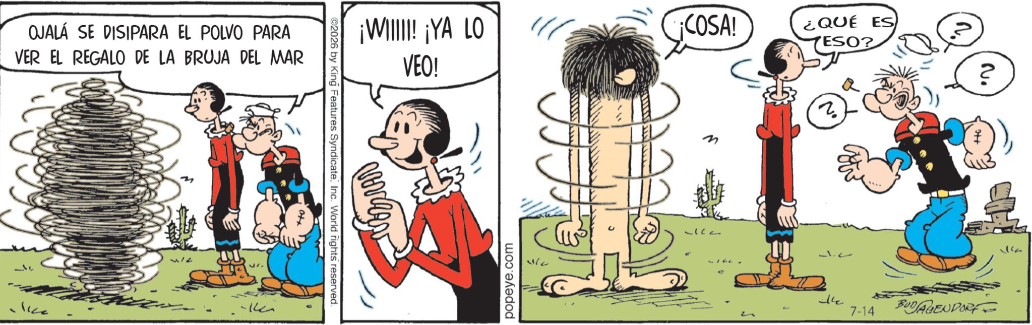 Comics OCR: OJALÁ SE DISIPARA EL POLVO PARA VER EL REGALO DE LA BRUJA DEL MAR lice ©2026 by King Features SyndicateInc. World rights reserved ¡WIIIII! ¡YA LO VEO! popeye.com COSA! M 117 LILL- ¿QUÉ ES TESO? ? N. ? 14 7-14 BUDAGENDORF OJALÁ SE DISIPARA EL POLVO PARA VER EL REGALO DE LA BRUJA DEL MAR lice © 2026 by King Features SyndicateInc. World rights reserved ¡ WIIIII ! ¡ YA LO VEO ! popeye.com COSA ! M 117 LILL- ¿ QUÉ ES TESO ? ? N. ? 14 7-14 BUDAGENDORF