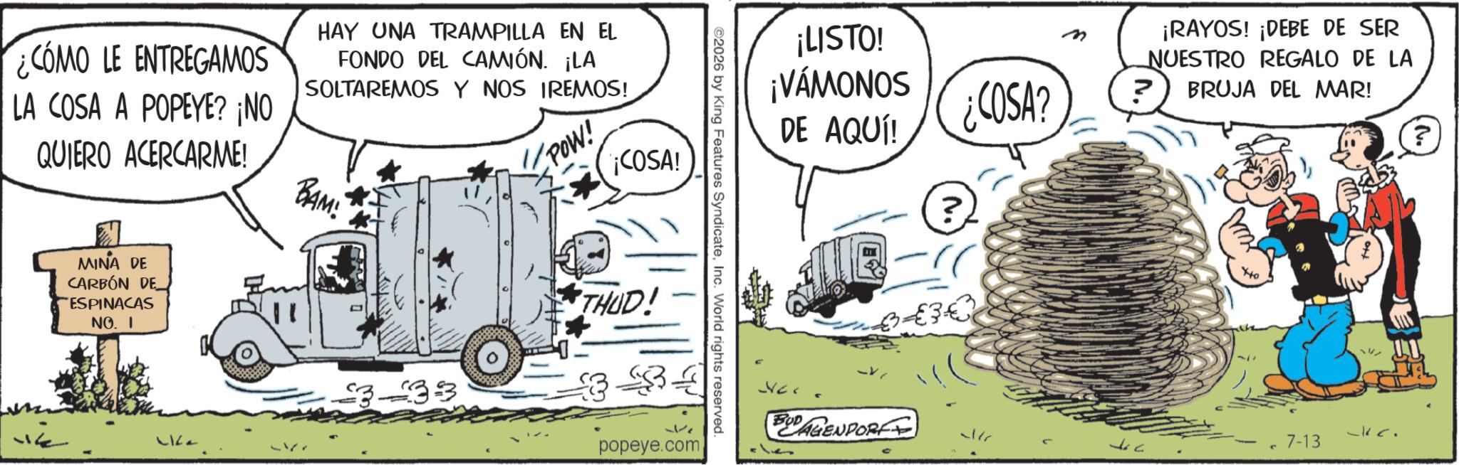 Comic book OCR: ¿COMO LE ENTREGAMOS LA COSA A POPEYE? ¡NO QUIERO ACERCARME! HAY UNA TRAMPILLA EN EL FONDO DEL CAMIÓN. ¡LA SOLTAREMOS Y NOS IREMOS! BAM! POW! ¡COSA! MINA DE CARBÓN DE ESPINACAS NO. I ? Life 333 THUD! ©2026 by King Features SyndicateInc. World rights reserved. popeye.com ¡LISTO! ¡VAMONOS DE AQUÍ! ¿COSA? ? €30 ¡RAYOS! ¡DEBE DE SER NUESTRO REGALO DE LA ? BRUJA DEL MAR! ~kc. BUDAGENPOR 7-13 - ¿ COMO LE ENTREGAMOS LA COSA A POPEYE ? ¡ NO QUIERO ACERCARME ! HAY UNA TRAMPILLA EN EL FONDO DEL CAMIÓN . ¡ LA SOLTAREMOS Y NOS IREMOS ! BAM ! POW ! ¡ COSA ! MINA DE CARBÓN DE ESPINACAS NO . I ? Life 333 THUD ! © 2026 by King Features SyndicateInc. World rights reserved . popeye.com ¡ LISTO ! ¡ VAMONOS DE AQUÍ ! ¿ COSA ? ? € 30 ¡ RAYOS ! ¡ DEBE DE SER NUESTRO REGALO DE LA ? BRUJA DEL MAR ! ~ kc . BUDAGENPOR 7-13 -