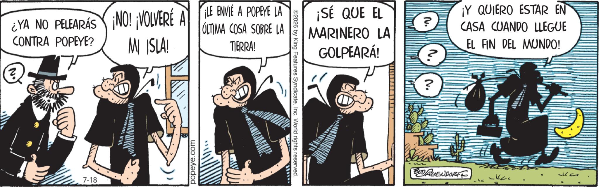 Fictional character OCR: ¿YA NO PELEARÁS ¡NO! ¡VOLVERÉ A LE ENVIE A POPEYE LA ? CONTRA POPEYE? MI ISLA! ULTIMA COSA SOBRE LA TIERRA! 7-18 popeye.com ¡SÉ QUE EL MARINERO LA GOLPEARÁ! nu. ? ©2026 by King Features SyndicateInc. World rights reserved. wwww N. ¡Y QUIERO ESTAR EN CASA CUANDO LLEGUE EL FIN DEL MUNDO! BUDAGENDORFF ¿ YA NO PELEARÁS ¡ NO ! ¡ VOLVERÉ A LE ENVIE A POPEYE LA ? CONTRA POPEYE ? MI ISLA ! ULTIMA COSA SOBRE LA TIERRA ! 7-18 popeye.com ¡ SÉ QUE EL MARINERO LA GOLPEARÁ ! nu . ? © 2026 by King Features SyndicateInc. World rights reserved . wwww N. ¡ Y QUIERO ESTAR EN CASA CUANDO LLEGUE EL FIN DEL MUNDO ! BUDAGENDORFF