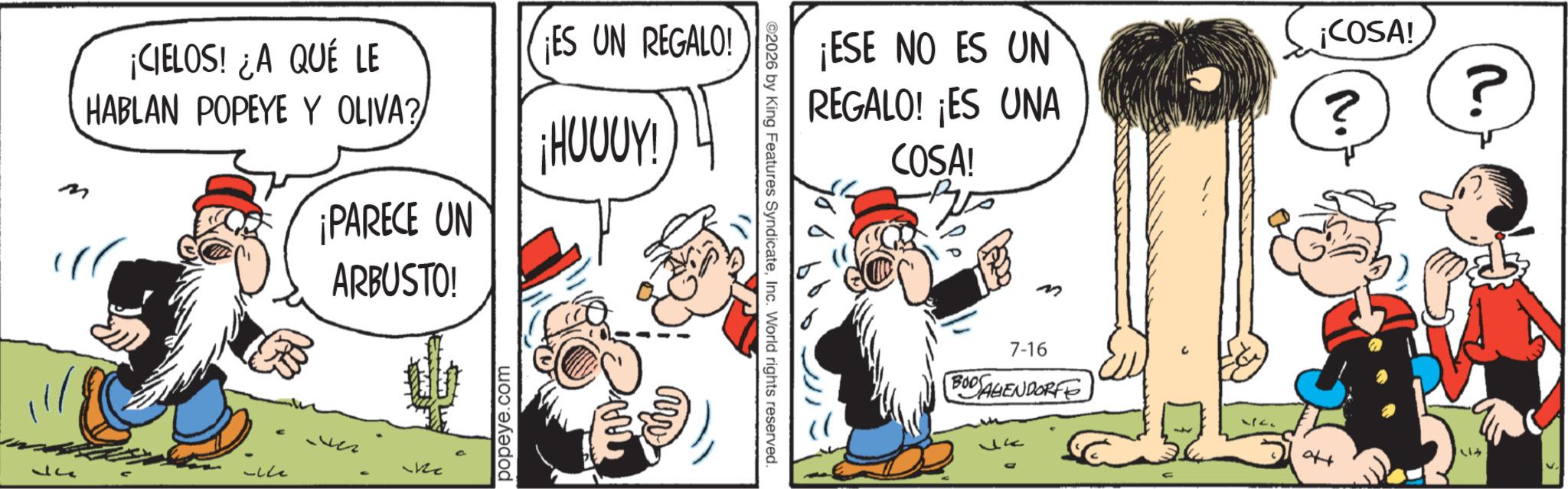 Comic book OCR: ¡CIELOS! ¿A QUÉ LE HABLAN POPEYE Y OLIVA? ¡PARECE UN ARBUSTO! ¡ES UN REGALO! ¡HOUUY! ????? ?? popeye.com ¡ESE NO ES UN REGALO! ¡ES UNA COSA! ©2026 by King Features SyndicateInc. World rights reserved. M 7-16 BODAGENDORFE Jk ¡COSA! ? ? 2. ¡ CIELOS ! ¿ A QUÉ LE HABLAN POPEYE Y OLIVA ? ¡ PARECE UN ARBUSTO ! ¡ ES UN REGALO ! ¡ HOUUY ! ????? ?? popeye.com ¡ ESE NO ES UN REGALO ! ¡ ES UNA COSA ! © 2026 by King Features SyndicateInc. World rights reserved . M 7-16 BODAGENDORFE Jk ¡ COSA ! ? ? 2 .