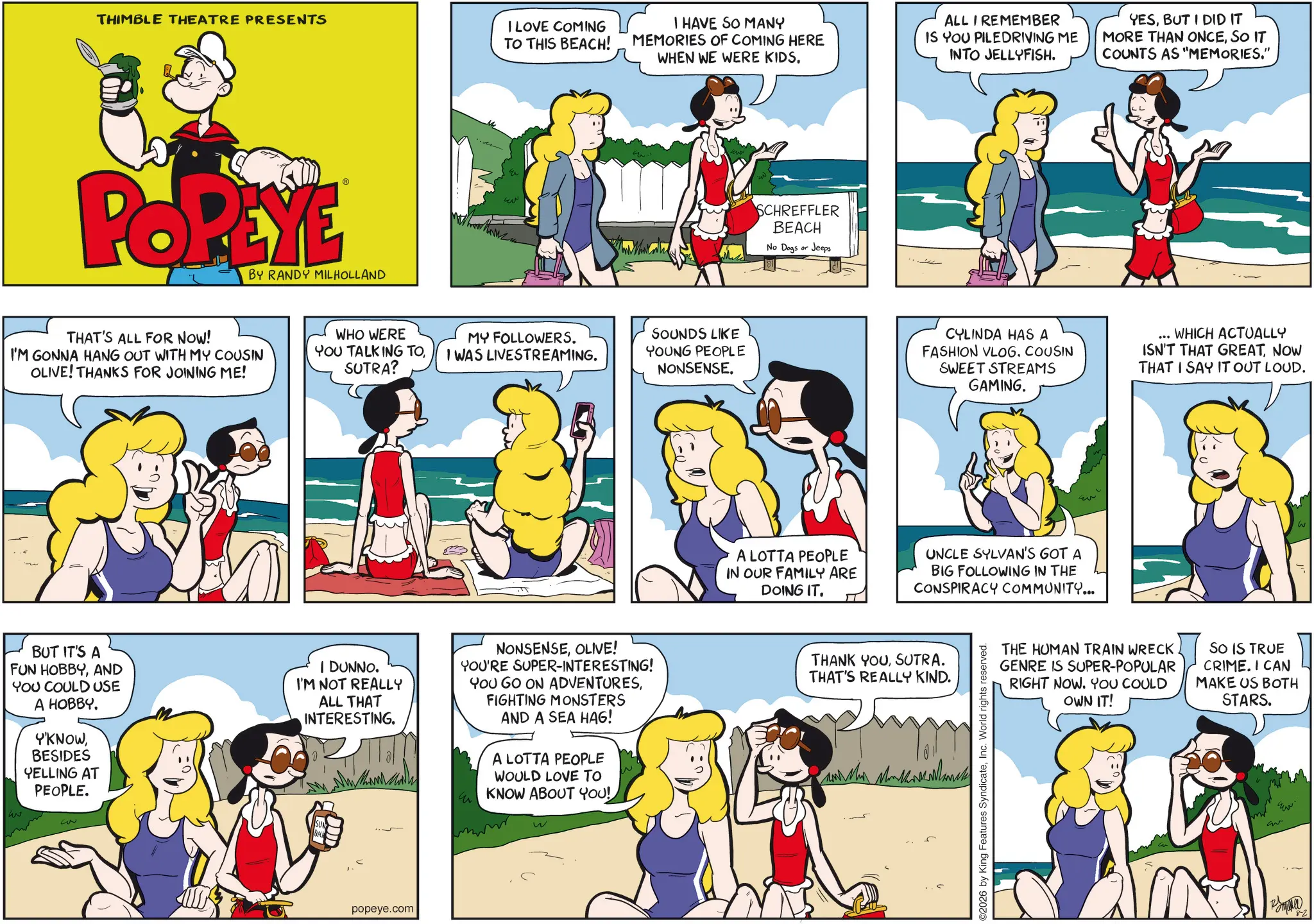 Comic book OCR: THIMBLE THEATRE PRESENTS POPEYE BY RANDY MILHOLLAND THAT'S ALL FOR NOW! I'M GONNA HANG OUT WITH MY COUSIN OLIVE! THANKS FOR JOINING ME! ?? I LOVE COMING TO THIS BEACH! I HAVE SO MANY MEMORIES OF COMING HERE WHEN WE WERE KIDS. ALL I REMEMBER IS YOU PILEDRIVING ME INTO JELLYFISH. YESBUT I DID IT MORE THAN ONCESO IT COUNTS AS "MEMORIES." WHO WERE YOU TALKING TOSUTRA? MY FOLLOWERS. I WAS LIVESTREAMING. SOUNDS LIKE YOUNG PEOPLE NONSENSE. BUT IT'S A FUN HOBBYAND YOU COULD USE A HOBBY. Y'KNOWBESIDES YELLING AT PEOPLE. 3 I DUNNO. I'M NOT REALLY ALL THAT INTERESTING. DDDD NONSENSEOLIVE! YOU'RE SUPER-INTERESTING! YOU GO ON ADVENTURESFIGHTING MONSTERS AND A SEA HAG! A LOTTA PEOPLE WOULD LOVE TO KNOW ABOUT YOU! W popeye.com SCHREFFLER BEACH No Dogs or Jeeps A LOTTA PEOPLE IN OUR FAMILY ARE DOING IT. CYLINDA HAS A FASHION VLOG. COUSIN SWEET STREAMS GAMING. WHICH ACTUALLY ISN'T THAT GREATNOW THAT I SAY IT OUT LOUD. UNCLE SYLVAN'S GOT A BIG FOLLOWING IN THE CONSPIRACY COMMUNITY... THANK YOUSUTRA. THAT'S REALLY KIND. 2026 by King Features SyndicateInc. World rights reserved. THE HUMAN TRAIN WRECK GENRE IS SUPER-POPULAR RIGHT NOW. YOU COULD OWN IT! SO IS TRUE CRIME. I CAN MAKE US BOTH STARS. m Gr ?? '8-2 THIMBLE THEATRE PRESENTS POPEYE BY RANDY MILHOLLAND THAT'S ALL FOR NOW ! I'M GONNA HANG OUT WITH MY COUSIN OLIVE ! THANKS FOR JOINING ME ! ?? I LOVE COMING TO THIS BEACH ! I HAVE SO MANY MEMORIES OF COMING HERE WHEN WE WERE KIDS . ALL I REMEMBER IS YOU PILEDRIVING ME INTO JELLYFISH . YESBUT I DID IT MORE THAN ONCESO IT COUNTS AS " MEMORIES . " WHO WERE YOU TALKING TOSUTRA ? MY FOLLOWERS . I WAS LIVESTREAMING . SOUNDS LIKE YOUNG PEOPLE NONSENSE . BUT IT'S A FUN HOBBYAND YOU COULD USE A HOBBY . Y'KNOWBESIDES YELLING AT PEOPLE . 3 I DUNNO . I'M NOT REALLY ALL THAT INTERESTING . DDDD NONSENSEOLIVE ! YOU'RE SUPER - INTERESTING ! YOU GO ON ADVENTURESFIGHTING MONSTERS AND A SEA HAG ! A LOTTA PEOPLE WOULD LOVE TO KNOW ABOUT YOU ! W popeye.com SCHREFFLER BEACH No Dogs or Jeeps A LOTTA PEOPLE IN OUR FAMILY ARE DOING IT . CYLINDA HAS A FASHION VLOG . COUSIN SWEET STREAMS GAMING . WHICH ACTUALLY ISN'T THAT GREATNOW THAT I SAY IT OUT LOUD . UNCLE SYLVAN'S GOT A BIG FOLLOWING IN THE CONSPIRACY COMMUNITY ... THANK YOUSUTRA . THAT'S REALLY KIND . 2026 by King Features SyndicateInc. World rights reserved . THE HUMAN TRAIN WRECK GENRE IS SUPER - POPULAR RIGHT NOW . YOU COULD OWN IT ! SO IS TRUE CRIME . I CAN MAKE US BOTH STARS . m Gr ?? ' 8-2