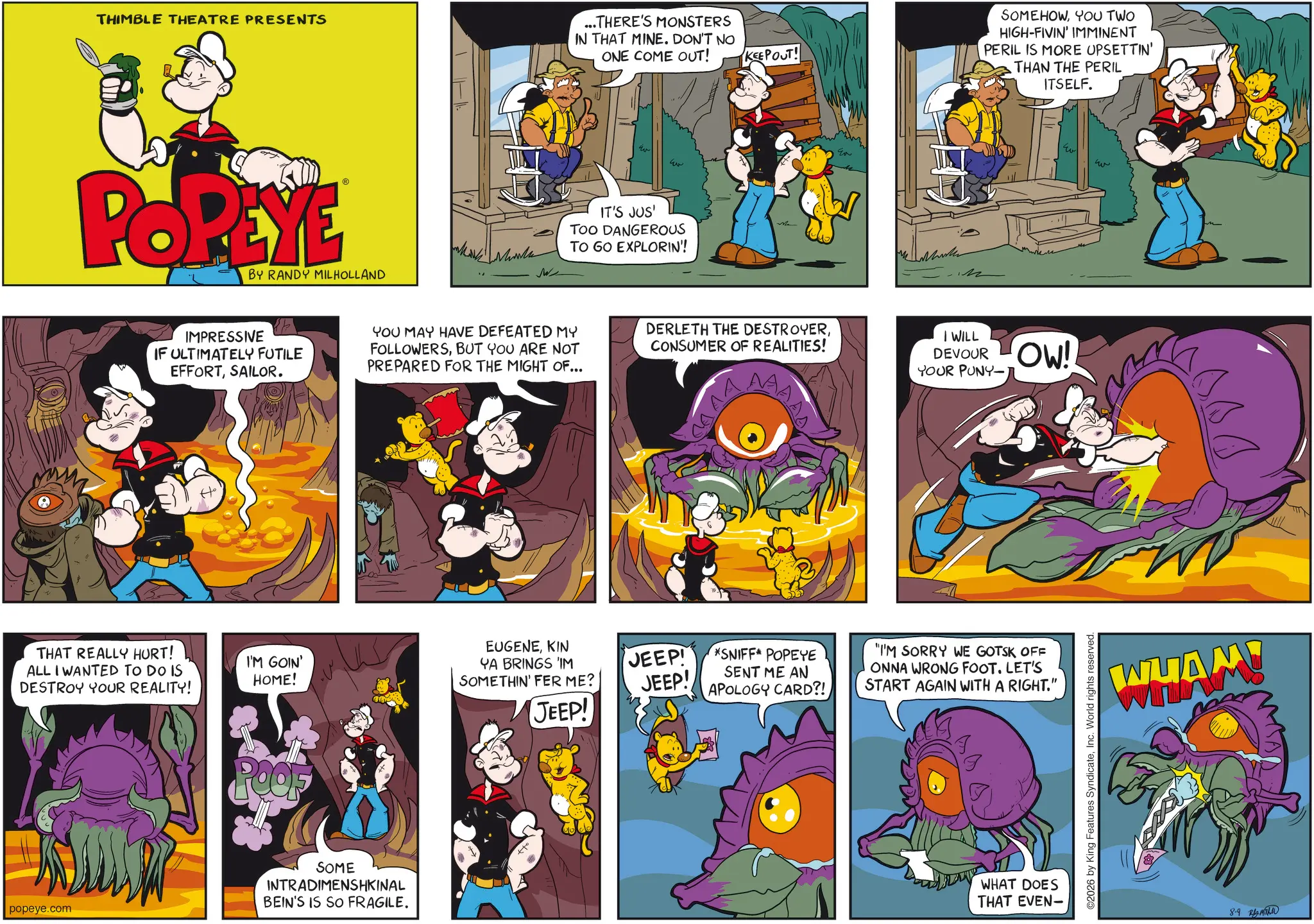 Gesture OCR: THIMBLE THEATRE PRESENTS POPEYE BY RANDY MILHOLLAND IMPRESSIVE IF ULTIMATELY FUTILE EFFORTSAILOR. ???? ...THERE'S MONSTERS IN THAT MINE. DON'T NO ONE COME OUT! w IT'S JUS' TOO DANGEROUS TO GO EXPLORIN!! KEEP OUT! YOU MAY HAVE DEFEATED MY FOLLOWERSBUT YOU ARE NOT PREPARED FOR THE MIGHT OF... DERLETH THE DESTROYERCONSUMER OF REALITIES! THAT REALLY HURT! ALL I WANTED TO DO IS I'M GOIN' HOME! EUGENEKIN YA BRINGS 'IM DESTROY YOUR REALITY! SOMETHIN' FER ME? JEEP! JEEP! *SNIFF* POPEYE SENT ME AN APOLOGY CARD?! POOF popeye.com SOME INTRADIMENSHKINAL BEIN'S IS SO FRAGILE. JEEP! SOMEHOWYOU TWO HIGH-FIVIN' IMMINENT PERIL IS MORE UPSETTIN' THAN THE PERIL ITSELF. I WILL DEVOUR OW! YOUR PUNY- "I'M SORRY WE GOTSK OFF ONNA WRONG FOOT. LET'S START AGAIN WITH A RIGHT.'" WHAT DOES THAT EVEN- O2026 by King Features SyndicateInc. World rights reserved. w w WHAM! 8-9 THIMBLE THEATRE PRESENTS POPEYE BY RANDY MILHOLLAND IMPRESSIVE IF ULTIMATELY FUTILE EFFORTSAILOR . ???? ... THERE'S MONSTERS IN THAT MINE . DON'T NO ONE COME OUT ! w IT'S JUS ' TOO DANGEROUS TO GO EXPLORIN !! KEEP OUT ! YOU MAY HAVE DEFEATED MY FOLLOWERSBUT YOU ARE NOT PREPARED FOR THE MIGHT OF ... DERLETH THE DESTROYERCONSUMER OF REALITIES ! THAT REALLY HURT ! ALL I WANTED TO DO IS I'M GOIN ' HOME ! EUGENEKIN YA BRINGS ' IM DESTROY YOUR REALITY ! SOMETHIN ' FER ME ? JEEP ! JEEP ! * SNIFF * POPEYE SENT ME AN APOLOGY CARD ?! POOF popeye.com SOME INTRADIMENSHKINAL BEIN'S IS SO FRAGILE . JEEP ! SOMEHOWYOU TWO HIGH - FIVIN ' IMMINENT PERIL IS MORE UPSETTIN ' THAN THE PERIL ITSELF . I WILL DEVOUR OW ! YOUR PUNY- " I'M SORRY WE GOTSK OFF ONNA WRONG FOOT . LET'S START AGAIN WITH A RIGHT . ' " WHAT DOES THAT EVEN- O2026 by King Features SyndicateInc. World rights reserved . w w WHAM ! 8-9