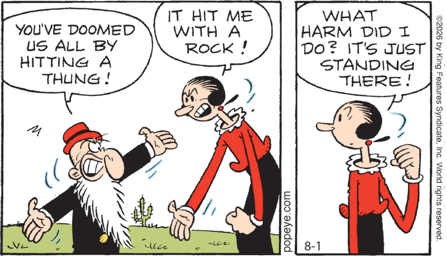 Comics OCR: YOU'VE DOOMED US ALL BY HITTING A THUNG! IT HIT ME WITH A ROCK! WHAT HARM DID I DO? IT'S JUST STANDING THERE! M ?? V2 -12-2 popeye.com 8-1 ©2026 by King Features SyndicateInc. World rights reserved. YOU'VE DOOMED US ALL BY HITTING A THUNG ! IT HIT ME WITH A ROCK ! WHAT HARM DID I DO ? IT'S JUST STANDING THERE ! M ?? V2 -12-2 popeye.com 8-1 © 2026 by King Features SyndicateInc. World rights reserved .