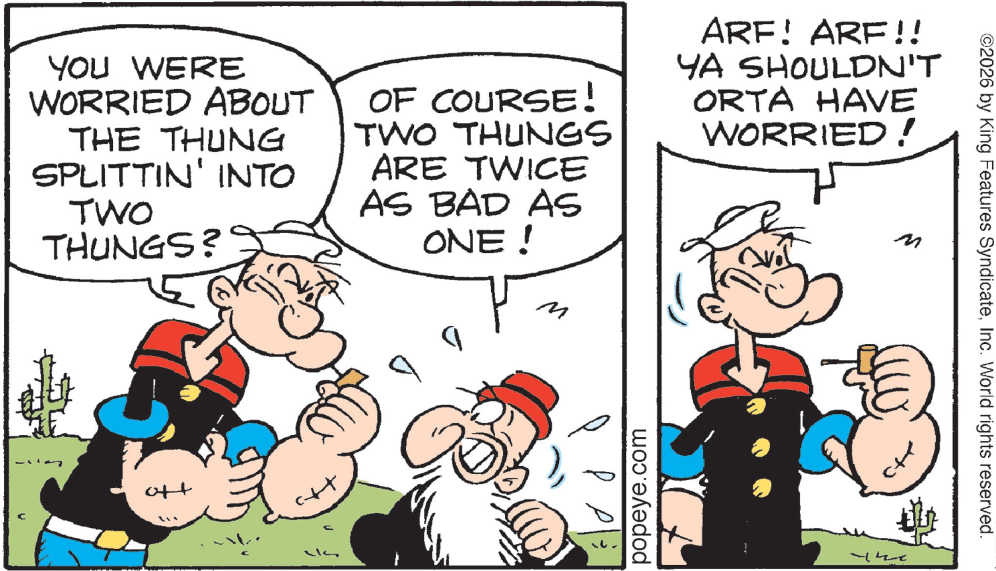Animated cartoon OCR: YOU WERE WORRIED ABOUT THE THUNG SPLITTIN' INTO TWO THUNGS? OF COURSE! TWO THUNGS ARE TWICE AS BAD AS ONE! ? ARF! ARF!! YA SHOULDN'T ORTA HAVE WORRIED! M +to H popeye.com ©2026 by King Features SyndicateInc. World rights reserved. YOU WERE WORRIED ABOUT THE THUNG SPLITTIN ' INTO TWO THUNGS ? OF COURSE ! TWO THUNGS ARE TWICE AS BAD AS ONE ! ? ARF ! ARF !! YA SHOULDN'T ORTA HAVE WORRIED ! M + to H popeye.com © 2026 by King Features SyndicateInc. World rights reserved .