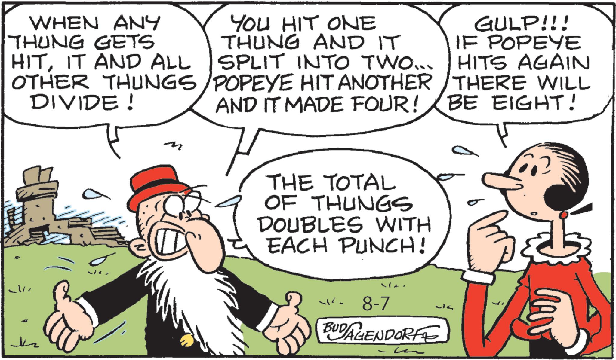 Animation OCR: WHEN ANY THUNG GETS YOU HIT ONE THUNG AND IT SPLIT INTO TWO... OTHER THUNGS/POPEYE HIT ANOTHER HITIT AND ALL DIVIDE! M AND IT MADE FOUR! GULP!!! IF POPEYE HITS AGAIN THERE WILL BE EIGHT! THE TOTAL OF THUNGS DOUBLES WITH EACH PUNCH! ???? w 8-7 BUDAGENDORFE M WHEN ANY THUNG GETS YOU HIT ONE THUNG AND IT SPLIT INTO TWO ... OTHER THUNGS / POPEYE HIT ANOTHER HITIT AND ALL DIVIDE ! M AND IT MADE FOUR ! GULP !!! IF POPEYE HITS AGAIN THERE WILL BE EIGHT ! THE TOTAL OF THUNGS DOUBLES WITH EACH PUNCH ! ???? w 8-7 BUDAGENDORFE M