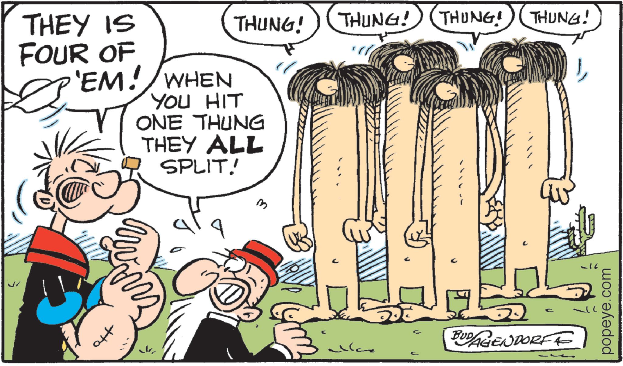 Animated cartoon OCR: THEY IS FOUR OF 'EM! WHEN YOU HIT THUNG! THUNG! THUNG! THUNG! ONE THUNG THEY ALL SPLIT! 3 c BUDAGENDORFE popeye.com THEY IS FOUR OF ' EM ! WHEN YOU HIT THUNG ! THUNG ! THUNG ! THUNG ! ONE THUNG THEY ALL SPLIT ! 3 c BUDAGENDORFE popeye.com