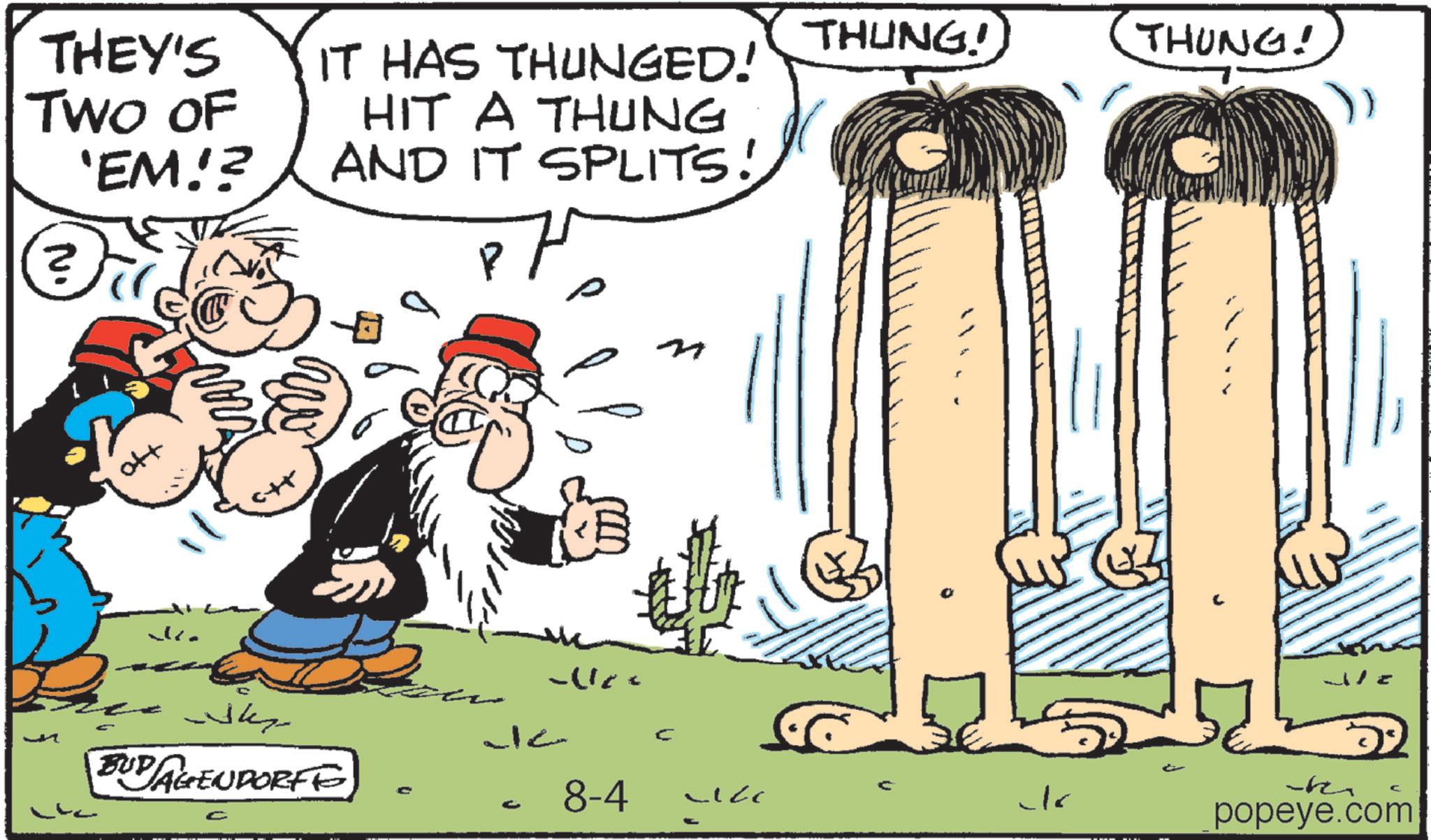 Humour OCR: THUNG! THUNG! THEY'S TWO OF IT HAS THUNGED! 'EM!? HIT A THUNG AND IT SPLITS! ? Ho ? Why BUD AGENDORFE C J12 C 8-4 C Ch k popeye.com THUNG ! THUNG ! THEY'S TWO OF IT HAS THUNGED ! ' EM !? HIT A THUNG AND IT SPLITS ! ? Ho ? Why BUD AGENDORFE C J12 C 8-4 C Ch k popeye.com