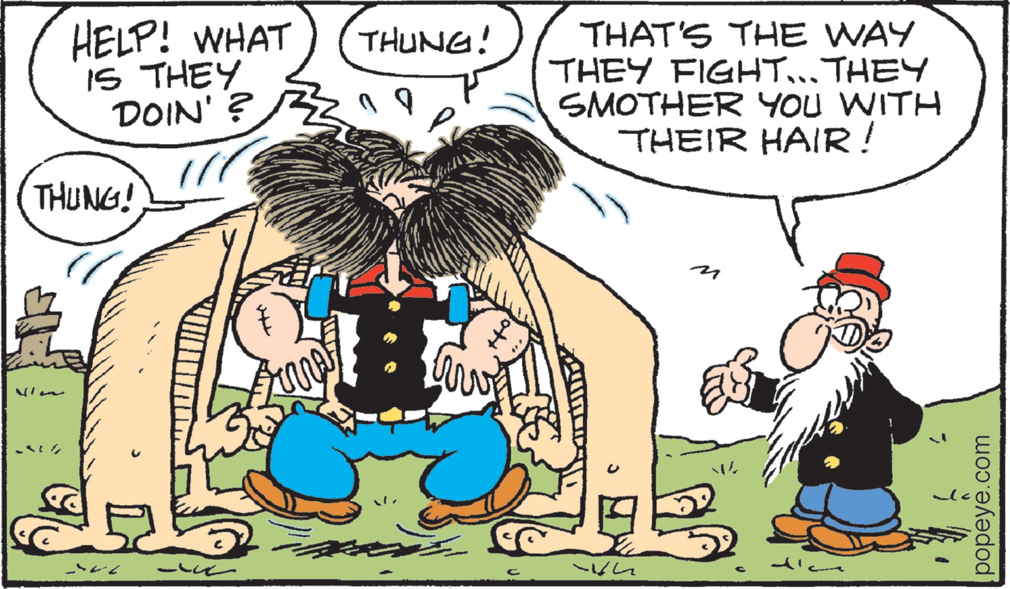 Animated cartoon OCR: HELP! WHAT IS THEY THUNG! - THUNG! DOIN'? 19 THAT'S THE WAY THEY FIGHT... THEY SMOTHER YOU WITH THEIR HAIR! popeye.com HELP ! WHAT IS THEY THUNG ! - THUNG ! DOIN ' ? 19 THAT'S THE WAY THEY FIGHT ... THEY SMOTHER YOU WITH THEIR HAIR ! popeye.com