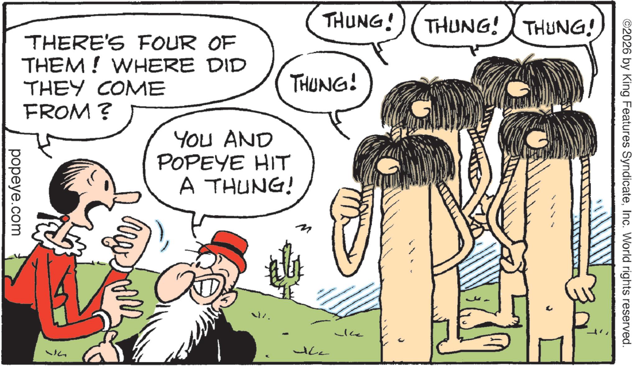 Animated cartoon OCR: THUNG! popeye.com THERE'S FOUR OF THEM! WHERE DID THEY COME FROM? YOU AND POPEYE HIT THUNG! A THUNG! M Ja WA JC2 -Ice THUNG! THUNG! ©2026 by King Features SyndicateInc. World rights reserved. THUNG ! popeye.com THERE'S FOUR OF THEM ! WHERE DID THEY COME FROM ? YOU AND POPEYE HIT THUNG ! A THUNG ! M Ja WA JC2 -Ice THUNG ! THUNG ! © 2026 by King Features SyndicateInc. World rights reserved .