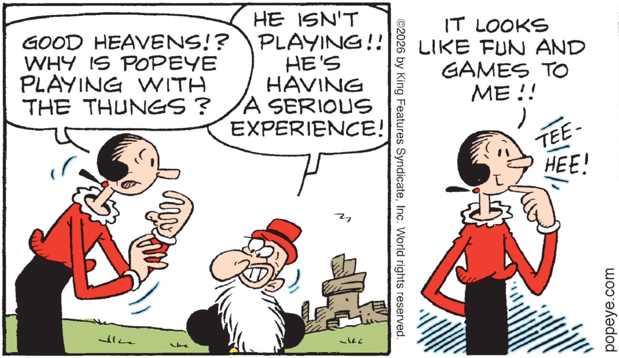 Animated cartoon OCR: IT LOOKS LIKE FUN AND GAMES TO ME!! TEE- HEE! GOOD HEAVENS!? WHY IS POPEYE PLAYING WITH THE THUNGS? HE ISN'T PLAYING!! HE'S HAVING A SERIOUS EXPERIENCE! my ©2026 by King Features SyndicateInc. World rights reserved. popeye.com IT LOOKS LIKE FUN AND GAMES TO ME !! TEE- HEE ! GOOD HEAVENS !? WHY IS POPEYE PLAYING WITH THE THUNGS ? HE ISN'T PLAYING !! HE'S HAVING A SERIOUS EXPERIENCE ! my © 2026 by King Features SyndicateInc. World rights reserved . popeye.com