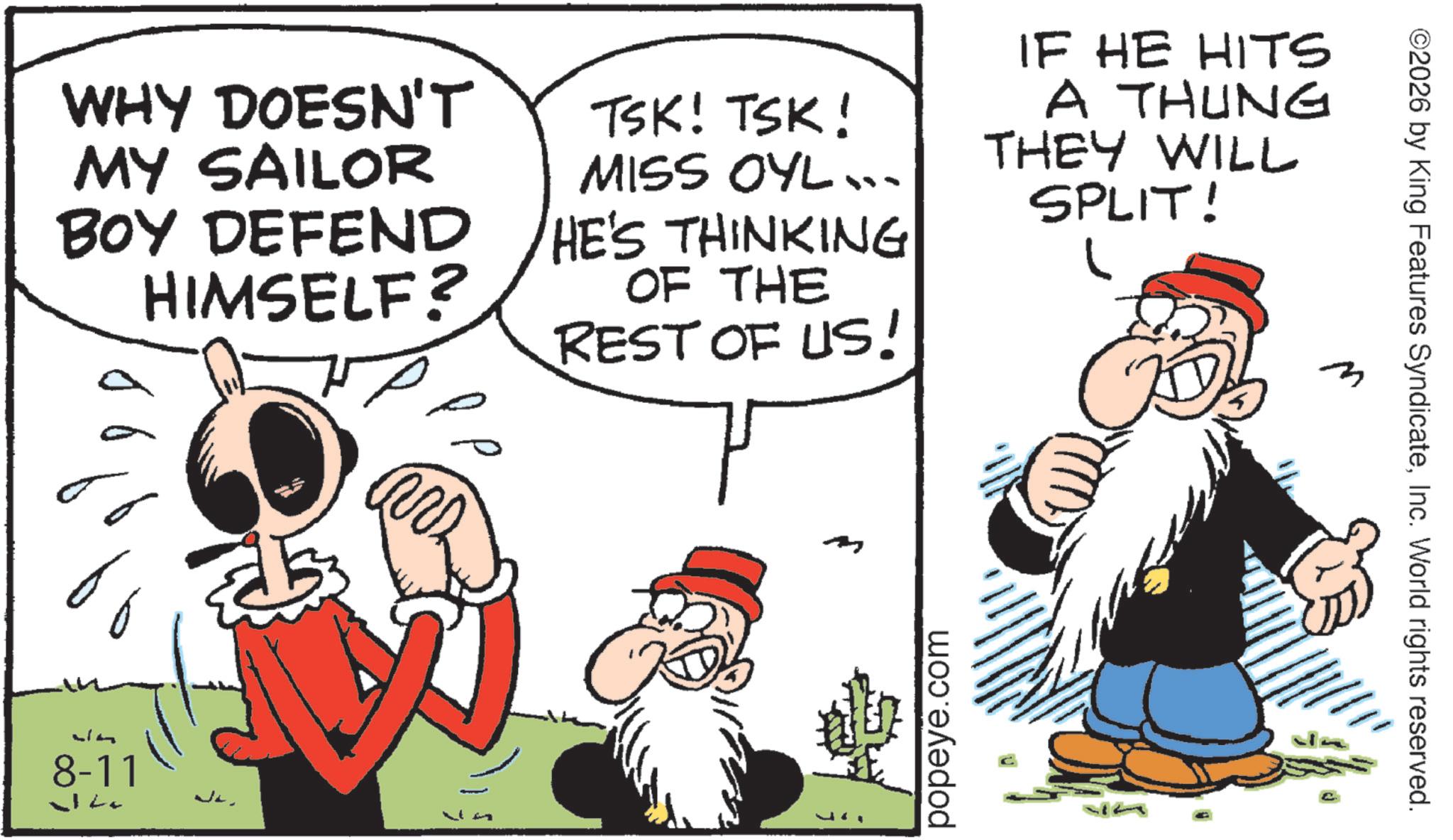 Publication OCR: WHY DOESN'T MY SAILOR BOY DEFEND HIMSELF? TSK! TSK! MISS OYL .. HE'S THINKING OF THE REST OF US! IF HE HITS A THUNG THEY WILL SPLIT! ?? 8-11 J m popeye.com ? ©2026 by King Features SyndicateInc. World rights reserved. WHY DOESN'T MY SAILOR BOY DEFEND HIMSELF ? TSK ! TSK ! MISS OYL .. HE'S THINKING OF THE REST OF US ! IF HE HITS A THUNG THEY WILL SPLIT ! ?? 8-11 J m popeye.com ? © 2026 by King Features SyndicateInc. World rights reserved .