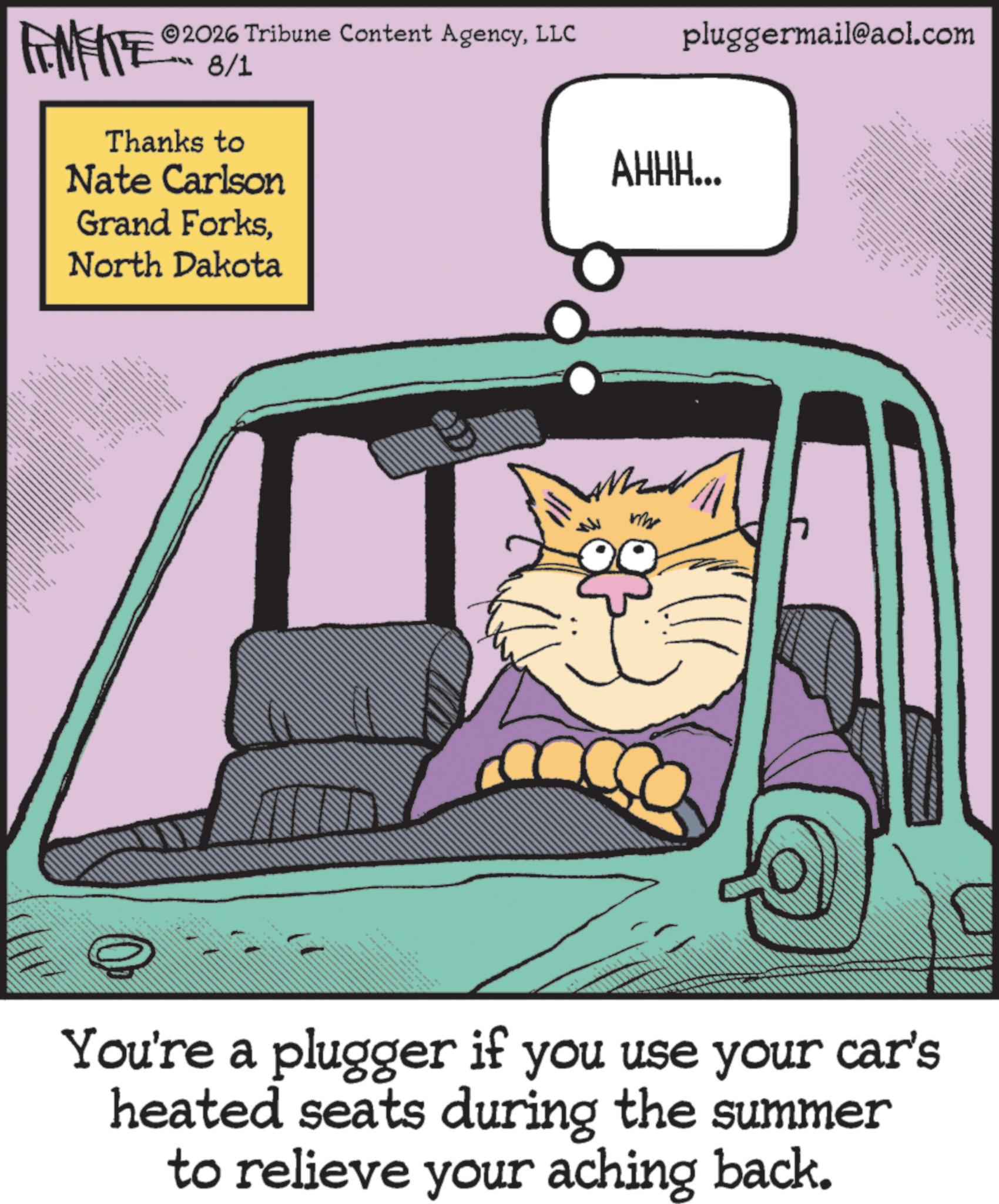 Steering wheel OCR: www. 2026 Tribune Content AgencyLLC FENFITE 8/1 Thanks to Nate Carlson Grand ForksNorth Dakota my pluggermail@aol.com AHHH... You're a plugger if you use your car's heated seats during the summer to relieve your aching back. www . 2026 Tribune Content AgencyLLC FENFITE 8/1 Thanks to Nate Carlson Grand ForksNorth Dakota my pluggermail@aol.com AHHH ... You're a plugger if you use your car's heated seats during the summer to relieve your aching back .