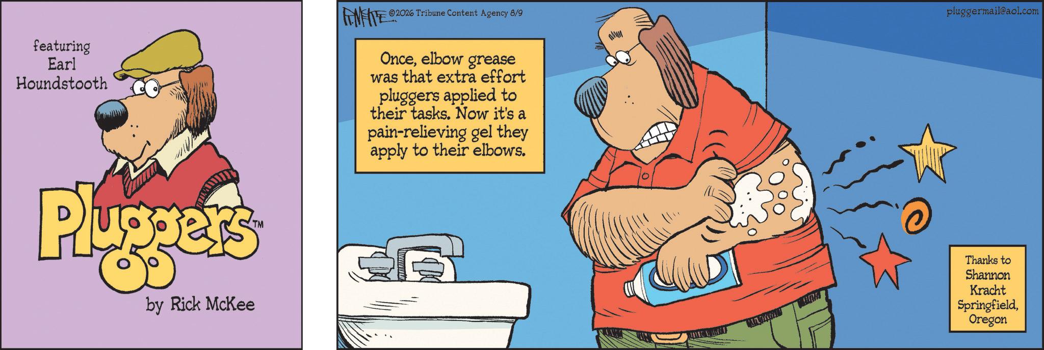 Poster OCR: featuring Earl Houndstooth Pluggers TM by Rick McKee 2026 Tribune Content Agency 8/9 pluggermail@aol.com Onceelbow grease was that extra effort pluggers applied to their tasks. Now it's a pain-relieving gel they apply to their elbows. Thanks to Shannon Kracht SpringfieldOregon featuring Earl Houndstooth Pluggers TM by Rick McKee 2026 Tribune Content Agency 8/9 pluggermail@aol.com Onceelbow grease was that extra effort pluggers applied to their tasks . Now it's a pain - relieving gel they apply to their elbows . Thanks to Shannon Kracht Springfield