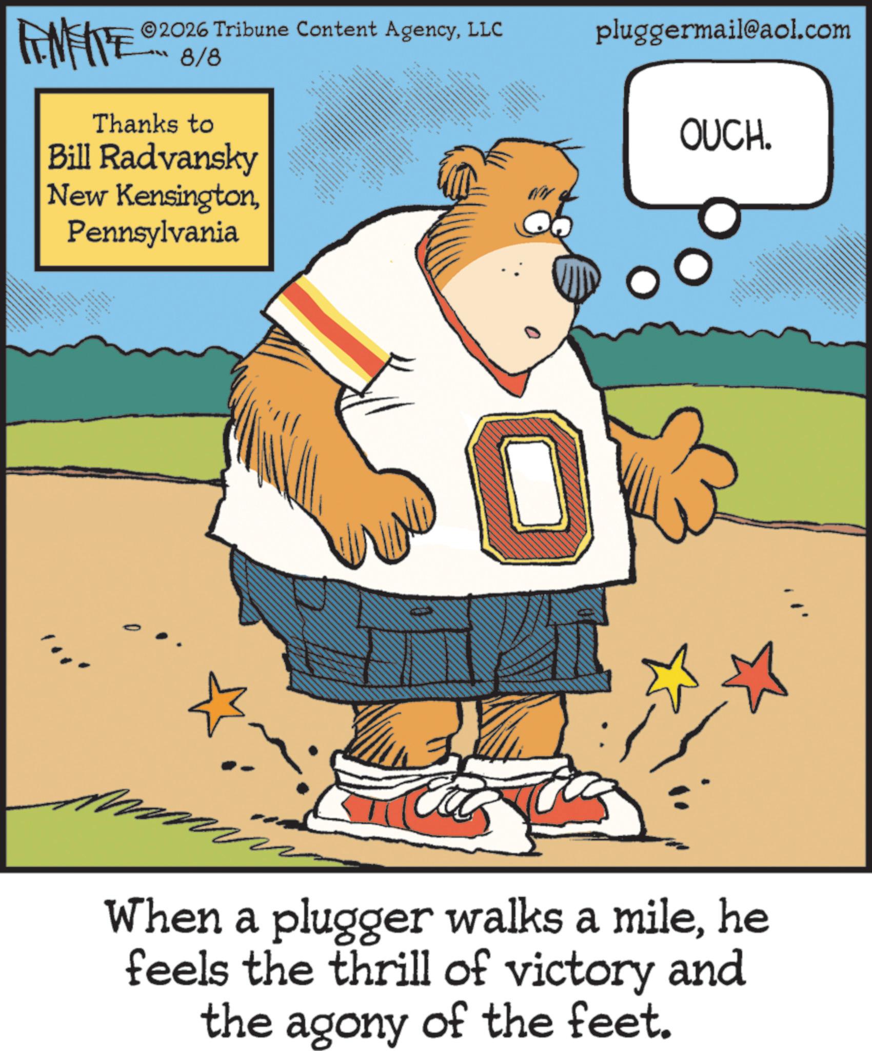 Humour OCR: ZY WY 2026 Tribune Content AgencyLLC 8/8 Thanks to Bill Radvansky New KensingtonPennsylvania • pluggermail@aol.com WW OUCH. 3 0 When a plugger walks a milehe feels the thrill of victory and the agony of the feet. ZY WY 2026 Tribune Content AgencyLLC 8/8 Thanks to Bill Radvansky New KensingtonPennsylvania • pluggermail@aol.com WW OUCH . 3 0 When a plugger walks a milehe feels the thrill of victory and the agony of the feet .
