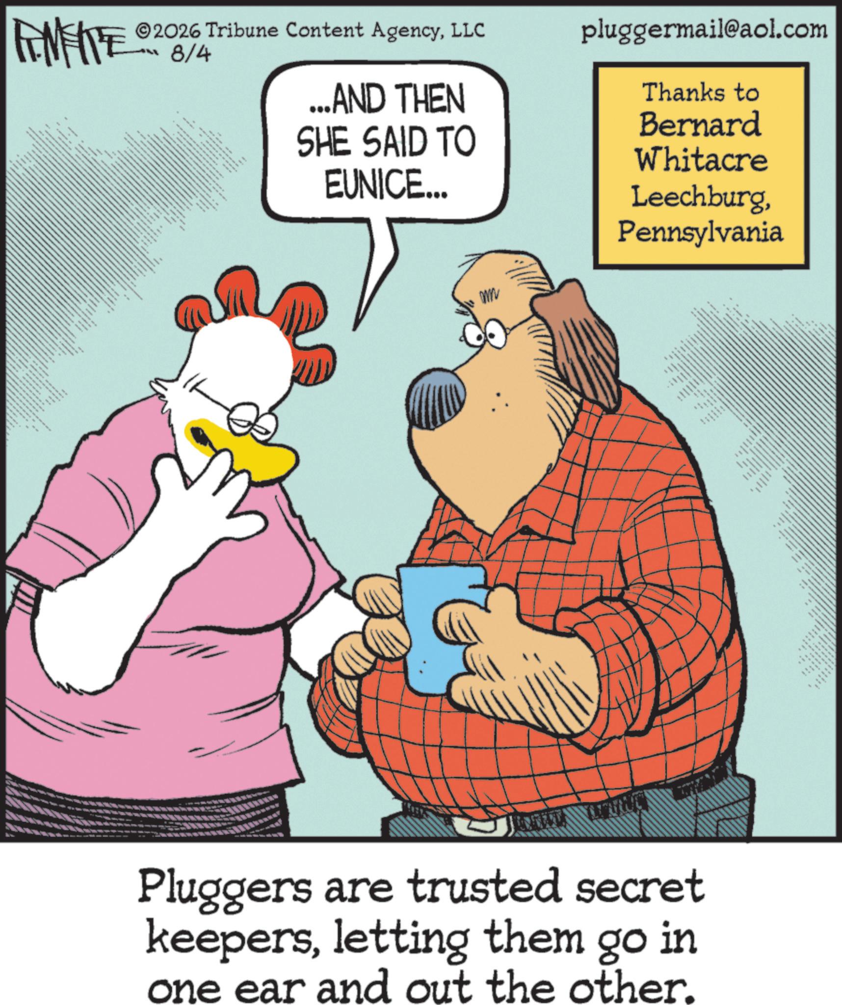 Fictional character OCR: FEMEIE www.% ©2026 Tribune Content AgencyLLC 8/4 ...AND THEN SHE SAID TO EUNICE... pluggermail@aol.com Thanks to Bernard Whitacre WW LeechburgPennsylvania Pluggers are trusted secret keepersletting them go in one ear and out the other. FEMEIE www . % © 2026 Tribune Content AgencyLLC 8/4 ... AND THEN SHE SAID TO EUNICE ... pluggermail@aol.com Thanks to Bernard Whitacre WW LeechburgPennsylvania Pluggers are trusted secret keepersletting them go in one ear and out the other .
