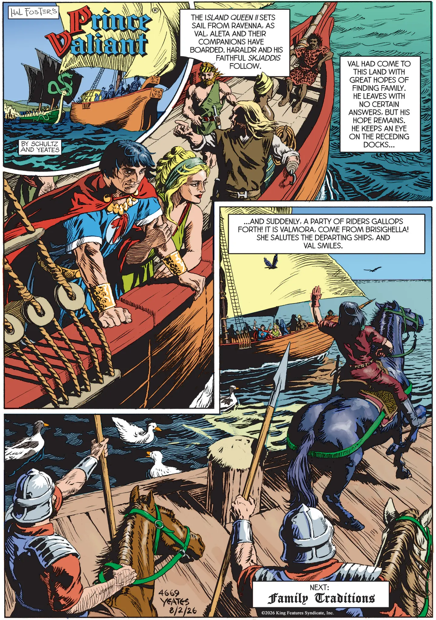 Animated cartoon OCR: HAL FOSTER'S Princ Valiant BY SCHULTZ AND YEATES THE ISLAND QUEEN II SETS SAIL FROM RAVENNAAS VALALETA AND THEIR COMPANIONS HAVE BOARDED. HARALDR AND HIS FAITHFUL SKJADDIS FOLLOW. VAL HAD COME TO THIS LAND WITH GREAT HOPES OF FINDING FAMILY. HE LEAVES WITH NO CERTAIN ANSWERSBUT HIS HOPE REMAINS. HE KEEPS AN EYE ON THE RECEDING DOCKS... 4669 YEATES 8/2/26 ...AND SUDDENLYA PARTY OF RIDERS GALLOPS FORTH! IT IS VALMORACOME FROM BRISIGHELLA! SHE SALUTES THE DEPARTING SHIPSAND VAL SMILES. NEXT: Family Traditions ©2026 King Features SyndicateInc. HAL FOSTER'S Princ Valiant BY SCHULTZ AND YEATES THE ISLAND QUEEN II SETS SAIL FROM RAVENNAAS VALALETA AND THEIR COMPANIONS HAVE BOARDED . HARALDR AND HIS FAITHFUL SKJADDIS FOLLOW . VAL HAD COME TO THIS LAND WITH GREAT HOPES OF FINDING FAMILY . HE LEAVES WITH NO CERTAIN ANSWERSBUT HIS HOPE REMAINS . HE KEEPS AN EYE ON THE RECEDING DOCKS ... 4669 YEATES 8/2/26 ... AND SUDDENLYA PARTY OF RIDERS GALLOPS FORTH ! IT IS VALMORACOME FROM BRISIGHELLA ! SHE SALUTES THE DEPARTING SHIPSAND VAL SMILES . NEXT : Family Traditions © 2026 King Features Syndicate