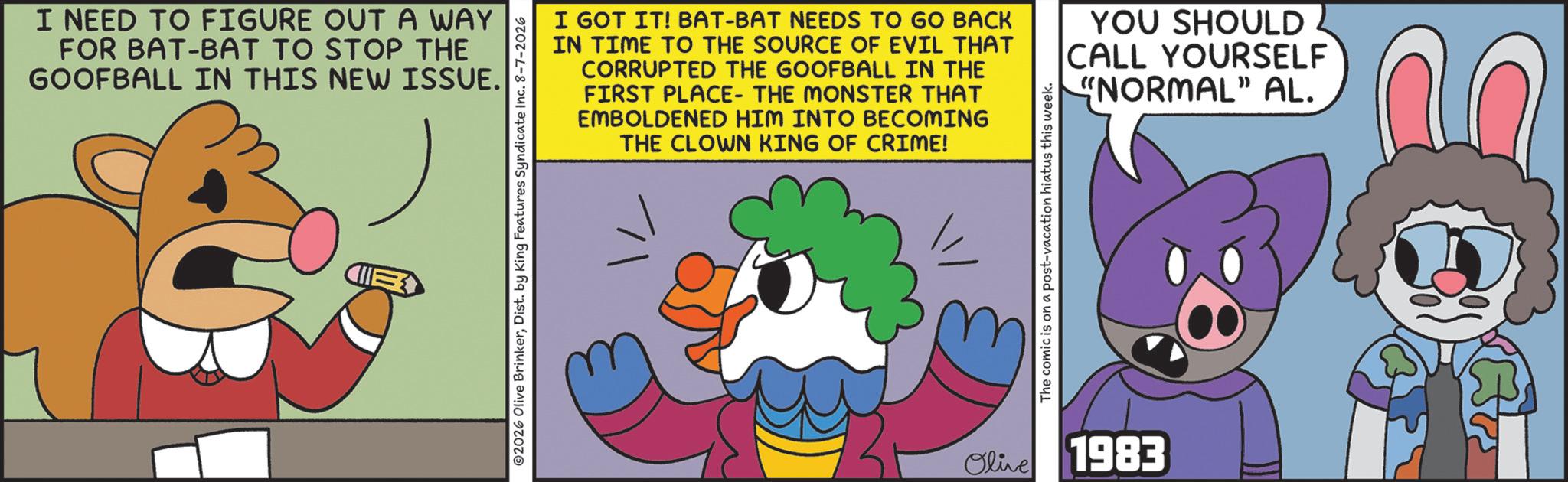 Moustache OCR: I NEED TO FIGURE OUT A WAY FOR BAT-BAT TO STOP THE GOOFBALL IN THIS NEW ISSUE. CIE I GOT IT! BAT-BAT NEEDS TO GO BACK IN TIME TO THE SOURCE OF EVIL THAT CORRUPTED THE GOOFBALL IN THE FIRST PLACE- THE MONSTER THAT EMBOLDENED HIM INTO BECOMING THE CLOWN KING OF CRIME! 2026 Olive BrinkerDist. by King Features Syndicate Inc. 8-7-2026 The comic is on a post-vacation hiatus this week. Olive 1983 YOU SHOULD CALL YOURSELF "NORMAL" AL. I NEED TO FIGURE OUT A WAY FOR BAT - BAT TO STOP THE GOOFBALL IN THIS NEW ISSUE . CIE I GOT IT ! BAT - BAT NEEDS TO GO BACK IN TIME TO THE SOURCE OF EVIL THAT CORRUPTED THE GOOFBALL IN THE FIRST PLACE- THE MONSTER THAT EMBOLDENED HIM INTO BECOMING THE CLOWN KING OF CRIME ! 2026 Olive BrinkerDist . by King Features Syndicate Inc. 8-7-2026 The comic is on a post - vacation hiatus this week . Olive 1983 YOU SHOULD CALL YOURSELF " NORMAL " AL .