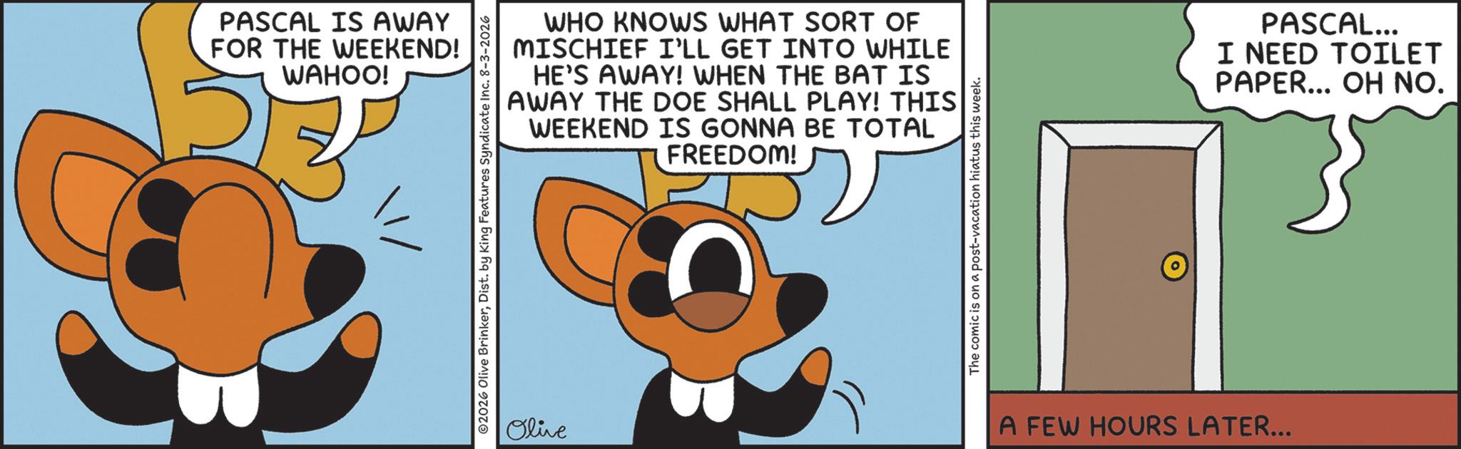 Graphic design OCR: PASCAL IS AWAY FOR THE WEEKEND! WAHOO! WHO KNOWS WHAT SORT OF MISCHIEF I'LL GET INTO WHILE HE'S AWAY! WHEN THE BAT IS AWAY THE DOE SHALL PLAY! THIS WEEKEND IS GONNA BE TOTAL FREEDOM! 2026 Olive BrinkerDist. by King Features Syndicate Inc. 8-3-2026 Olive The comic is on a post-vacation hiatus this week. A FEW HOURS LATER... PASCAL... I NEED TOILET PAPER... OH NO. PASCAL IS AWAY FOR THE WEEKEND ! WAHOO ! WHO KNOWS WHAT SORT OF MISCHIEF I'LL GET INTO WHILE HE'S AWAY ! WHEN THE BAT IS AWAY THE DOE SHALL PLAY ! THIS WEEKEND IS GONNA BE TOTAL FREEDOM ! 2026 Olive BrinkerDist . by King Features Syndicate Inc. 8-3-2026 Olive The comic is on a post - vacation hiatus this week . A FEW HOURS LATER ... PASCAL ... I NEED TOILET PAPER ... OH NO .