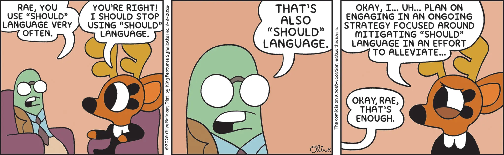 Comic book OCR: RAEYOU USE "SHOULD” LANGUAGE VERY OFTEN. YOU'RE RIGHT! I SHOULD STOP USING "SHOULD" LANGUAGE. 2026 Olive BrinkerDist. by King Features Syndicate Inc. 8-8-2026 THAT'S ALSO "SHOULD" LANGUAGE. Olive OKAYI... UH... PLAN ON ENGAGING IN AN ONGOING STRATEGY FOCUSED AROUND MITIGATING "SHOULD" LANGUAGE IN AN EFFORT TO ALLEVIATE... The comic is on a post-vacation hiatus this week. OKAYTHAT'S ENOUGH. RAEYOU USE " SHOULD ” LANGUAGE VERY OFTEN . YOU'RE RIGHT ! I SHOULD STOP USING " SHOULD " LANGUAGE . 2026 Olive BrinkerDist . by King Features Syndicate Inc. 8-8-2026 THAT'S ALSO " SHOULD " LANGUAGE . Olive OKAYI ... UH ... PLAN ON ENGAGING IN AN ONGOING STRATEGY FOCUSED AROUND MITIGATING " SHOULD " LANGUAGE IN AN EFFORT TO ALLEVIATE ... The comic is on a post - vacation hiatus this week . OKAYTHAT'S ENOUGH .