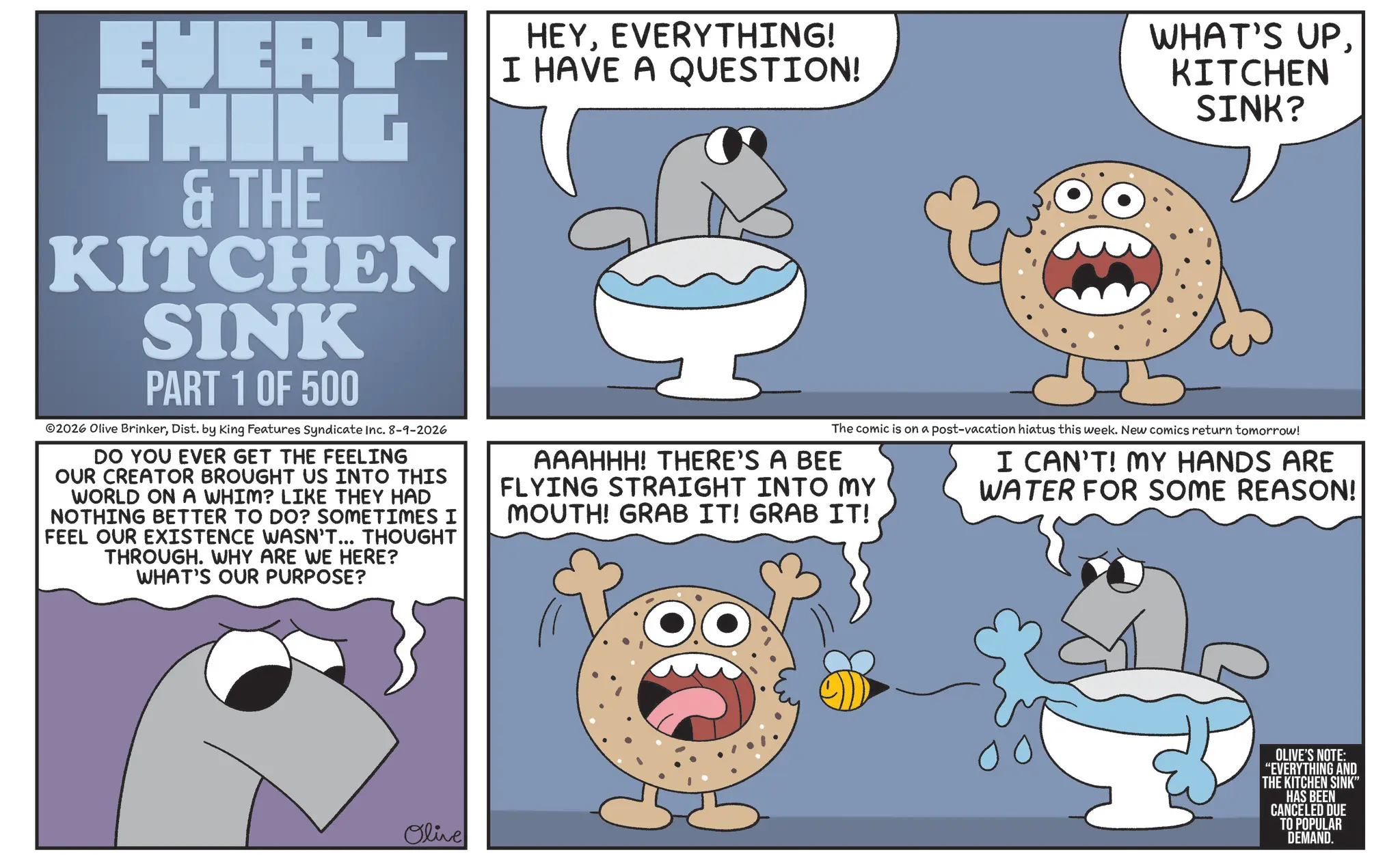 Humour OCR: EUERY- THING & THE KITCHEN SINK PART 1 OF 500 2026 Olive BrinkerDist. by King Features Syndicate Inc. 8-9-2026 DO YOU EVER GET THE FEELING OUR CREATOR BROUGHT US INTO THIS WORLD ON A WHIM? LIKE THEY HAD NOTHING BETTER TO DO? SOMETIMES I FEEL OUR EXISTENCE WASN'T... THOUGHT THROUGH. WHY ARE WE HERE? WHAT'S OUR PURPOSE? HEYEVERYTHING! I HAVE A QUESTION! WHAT'S UPKITCHEN SINK? The comic is on a post-vacation hiatus this week. New comics return tomorrow! AAAHHH! THERE'S A BEE FLYING STRAIGHT INTO MY MOUTH! GRAB IT! GRAB IT! I CAN'T! MY HANDS ARE WATER FOR SOME REASON! Olive OLIVE'S NOTE: "EVERYTHING AND THE KITCHEN SINK" HAS BEEN CANCELED DUE TO POPULAR DEMAND. EUERY- THING & THE KITCHEN SINK PART 1 OF 500 2026 Olive BrinkerDist . by King Features Syndicate Inc. 8-9-2026 DO YOU EVER GET THE FEELING OUR CREATOR BROUGHT US INTO THIS WORLD ON A WHIM ? LIKE THEY HAD NOTHING BETTER TO DO ? SOMETIMES I FEEL OUR EXISTENCE WASN'T ... THOUGHT THROUGH . WHY ARE WE HERE ? WHAT'S OUR PURPOSE ? HEYEVERYTHING ! I HAVE A QUESTION ! WHAT'S UPKITCHEN SINK ? The comic is on a post - vacation hiatus this week . New comics return tomorrow ! AAAHHH ! THERE'S A BEE FLYING STRAIGHT INTO MY MOUTH ! GRAB IT ! GRAB IT ! I CAN'T ! MY HANDS ARE WATER FOR SOME REASON ! Olive OLIVE'S NOTE : " EVERYTHING AND THE KITCHEN SINK " HAS BEEN CANCELED DUE TO POPULAR DEMAND .