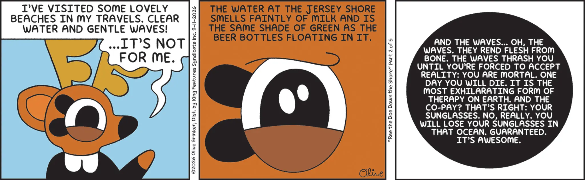 Graphic design OCR: I'VE VISITED SOME LOVELY BEACHES IN MY TRAVELS. CLEAR WATER AND GENTLE WAVES! ... IT'S NOT FOR ME. THE WATER AT THE JERSEY SHORE SMELLS FAINTLY OF MILK AND IS THE SAME SHADE OF GREEN AS THE BEER BOTTLES FLOATING IN IT. ©2026 Olive BrinkerDist. by King Features Syndicate Inc. 8-11-2026 Olive "Rae the Doe Down the Shore" Part 2 of 5 AND THE WAVES... OHTHE WAVES. THEY REND FLESH FROM BONE. THE WAVES THRASH YOU UNTIL YOU'RE FORCED TO ACCEPT REALITY: YOU ARE MORTAL. ONE DAY YOU WILL DIE. IT IS THE MOST EXHILARATING FORM OF THERAPY ON EARTH. AND THE CO-PAY? THAT'S RIGHT: YOUR SUNGLASSES. NOREALLY. YOU WILL LOSE YOUR SUNGLASSES IN THAT OCEAN. GUARANTEED. IT'S AWESOME. I'VE VISITED SOME LOVELY BEACHES IN MY TRAVELS . CLEAR WATER AND GENTLE WAVES ! ... IT'S NOT FOR ME . THE WATER AT THE JERSEY SHORE SMELLS FAINTLY OF MILK AND IS THE SAME SHADE OF GREEN AS THE BEER BOTTLES FLOATING IN IT . © 2026 Olive BrinkerDist . by King Features Syndicate Inc. 8-11-2026 Olive " Rae the Doe Down the Shore " Part 2 of 5 AND THE WAVES ... OHTHE WAVES . THEY REND FLESH FROM BONE . THE WAVES THRASH YOU UNTIL YOU'RE FORCED TO ACCEPT REALITY : YOU ARE MORTAL . ONE DAY YOU WILL DIE . IT IS THE MOST EXHILARATING FORM OF THERAPY ON EARTH . AND THE CO - PAY ? THAT'S RIGHT : YOUR SUNGLASSES . NOREALLY . YOU WILL LOSE YOUR SUNGLASSES IN THAT OCEAN . GUARANTEED . IT'S AWESOME .