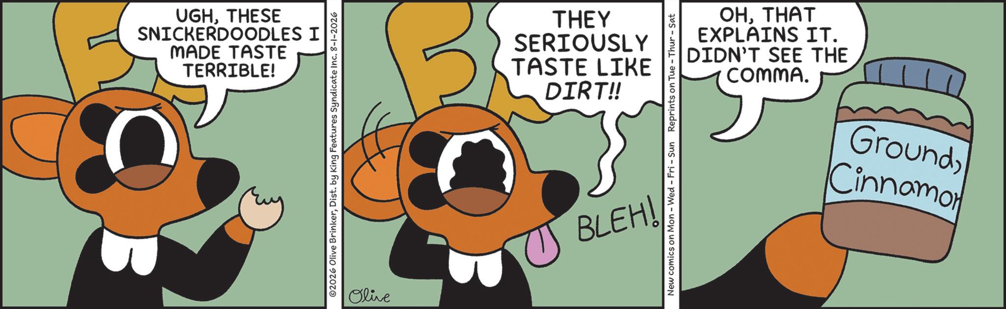Graphic design OCR: TERRIBLE! MADE TASTE SNICKERDOODLES I UGHTHESE ©2026 Olive BrinkerDist. by King Features Syndicate Inc. 8-1-2026 Olive THEY DIRT!! TASTE LIKE SERIOUSLY COMMA. DIDN'T SEE THE EXPLAINS IT. OHTHAT New comics on Mon - Wed - Fri - Sun Reprints on Tue-Thur - Sat BLEH! Cinnamo GroundTERRIBLE ! MADE TASTE SNICKERDOODLES I UGHTHESE © 2026 Olive BrinkerDist . by King Features Syndicate Inc. 8-1-2026 Olive THEY DIRT !! TASTE LIKE SERIOUSLY COMMA . DIDN'T SEE THE EXPLAINS IT . OHTHAT New comics on Mon - Wed - Fri - Sun Reprints on Tue - Thur - Sat BLEH ! Cinnamo Ground