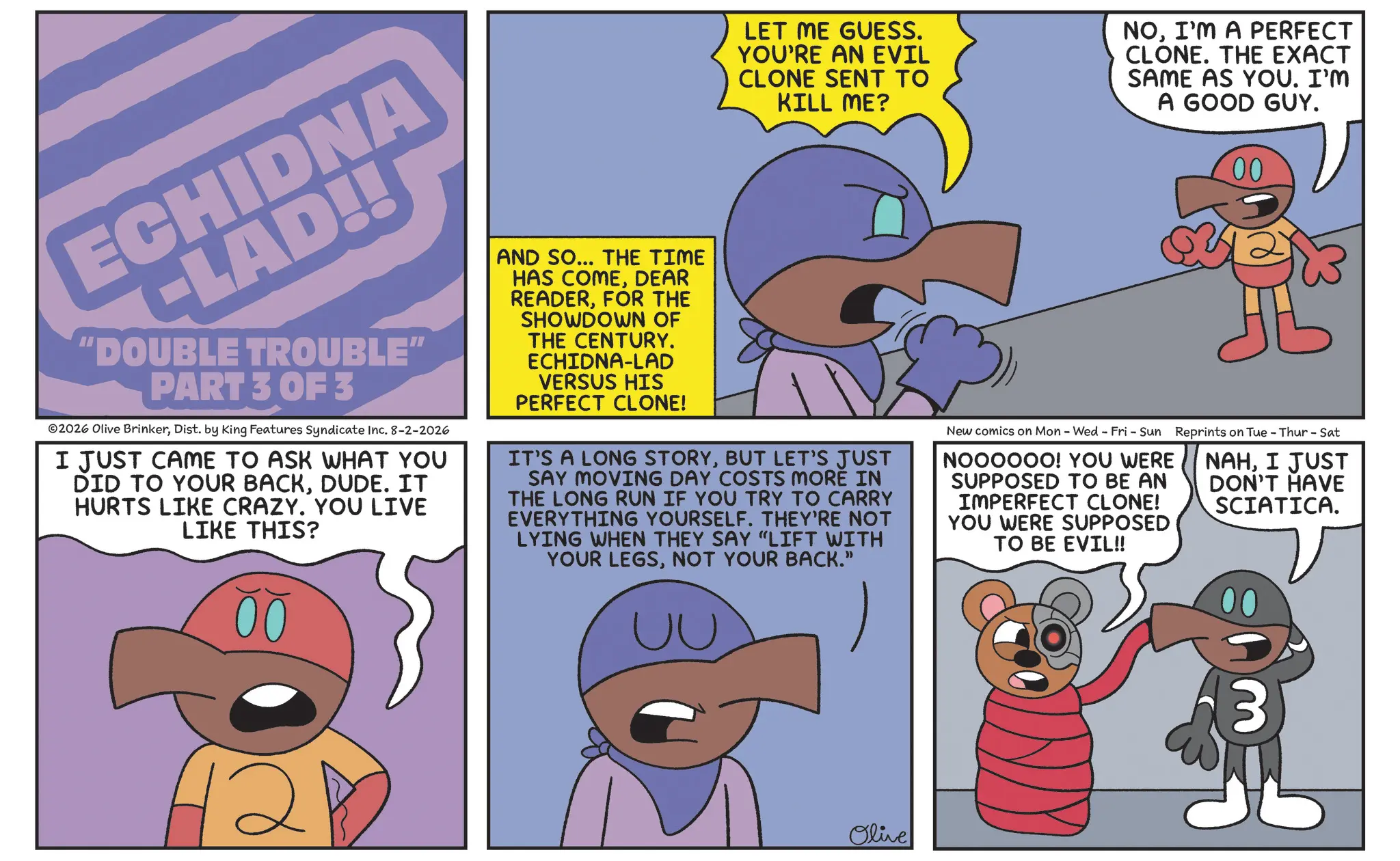 Fiction OCR: ECHIDNA -LAD!! "DOUBLE TROUBLE" PART 3 OF 3 ©2026 Olive BrinkerDist. by King Features Syndicate Inc. 8-2-2026 I JUST CAME TO ASK WHAT YOU DID TO YOUR BACKDUDE. IT HURTS LIKE CRAZY. YOU LIVE LIKE THIS? AND SO... THE TIME HAS COMEDEAR READERFOR THE SHOWDOWN OF THE CENTURY. ECHIDNA-LAD VERSUS HIS PERFECT CLONE! LET ME GUESS. YOU'RE AN EVIL CLONE SENT TO KILL ME? NOI'M A PERFECT CLONE. THE EXACT SAME AS YOU. I'M A GOOD GUY. 00 IT'S A LONG STORYBUT LET'S JUST SAY MOVING DAY COSTS MORE IN THE LONG RUN IF YOU TRY TO CARRY EVERYTHING YOURSELF. THEY'RE NOT LYING WHEN THEY SAY “LIFT WITH YOUR LEGSNOT YOUR BACK." New comics on Mon - Wed - Fri - Sun Reprints on Tue - Thur - Sat NOOOOOO! YOU WERE SUPPOSED TO BE AN IMPERFECT CLONE! YOU WERE SUPPOSED TO BE EVIL!! NAHI JUST DON'T HAVE SCIATICA. 2 Olive 3 ECHIDNA -LAD !! " DOUBLE TROUBLE " PART 3 OF 3 © 2026 Olive BrinkerDist . by King Features Syndicate Inc. 8-2-2026 I JUST CAME TO ASK WHAT YOU DID TO YOUR BACKDUDE . IT HURTS LIKE CRAZY . YOU LIVE LIKE THIS ? AND SO ... THE TIME HAS COMEDEAR READERFOR THE SHOWDOWN OF THE CENTURY . ECHIDNA - LAD VERSUS HIS PERFECT CLONE ! LET ME GUESS . YOU'RE AN EVIL CLONE SENT TO KILL ME ? NOI'M A PERFECT CLONE . THE EXACT SAME AS YOU . I'M A GOOD GUY . 00 IT'S A LONG STORYBUT LET'S JUST SAY MOVING DAY COSTS MORE IN THE LONG RUN IF YOU TRY TO CARRY EVERYTHING YOURSELF . THEY'RE NOT LYING WHEN THEY SAY “ LIFT WITH YOUR LEGSNOT YOUR BACK . " New comics on Mon - Wed - Fri - Sun Reprints on Tue - Thur - Sat NOOOOOO ! YOU WERE SUPPOSED TO BE AN IMPERFECT CLONE ! YOU WERE SUPPOSED TO BE EVIL !! NAHI JUST DON'T HAVE SCIATICA . 2 Olive 3