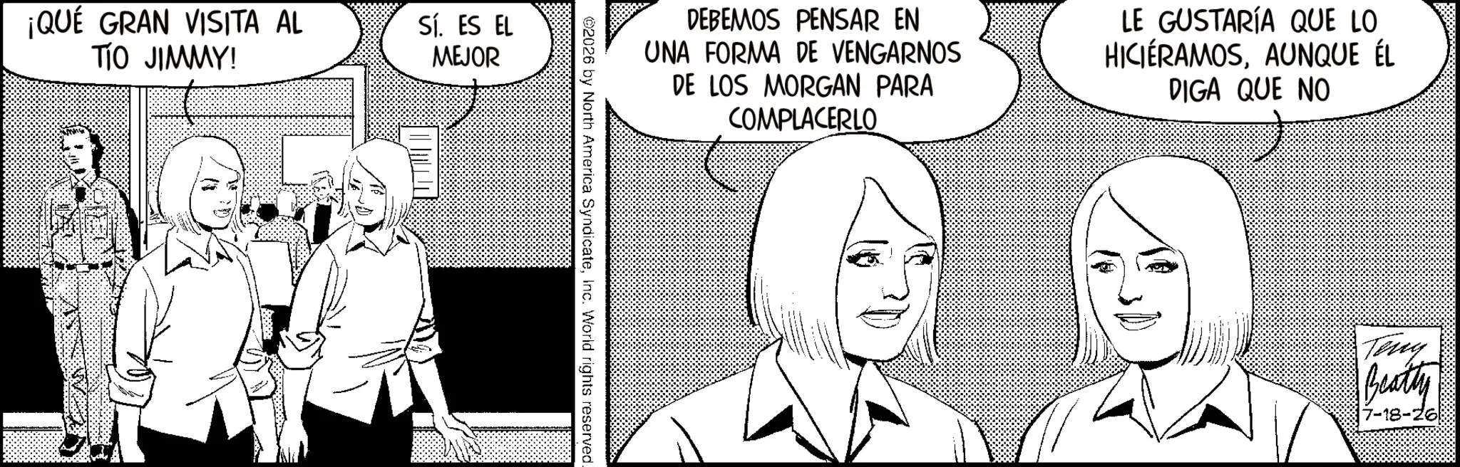 Line art OCR: ¡QUÉ GRAN VISITA AL TIO JIMMY! Sí. ES EL MEJOR DEBEMOS PENSAR EN UNA FORMA DE VENGARNOS DE LOS MORGAN PARA COMPLACERLO LE GUSTARÍA QUE LO HICIÉRAMOSAUNQUE ÉL DIGA QUE NO 2026 by North America SyndicateInc. World rights reserved. Teny Beatty -18-26 ¡ QUÉ GRAN VISITA AL TIO JIMMY ! Sí . ES EL MEJOR DEBEMOS PENSAR EN UNA FORMA DE VENGARNOS DE LOS MORGAN PARA COMPLACERLO LE GUSTARÍA QUE LO HICIÉRAMOSAUNQUE ÉL DIGA QUE NO 2026 by North America SyndicateInc. World rights reserved . Teny Beatty -18-26