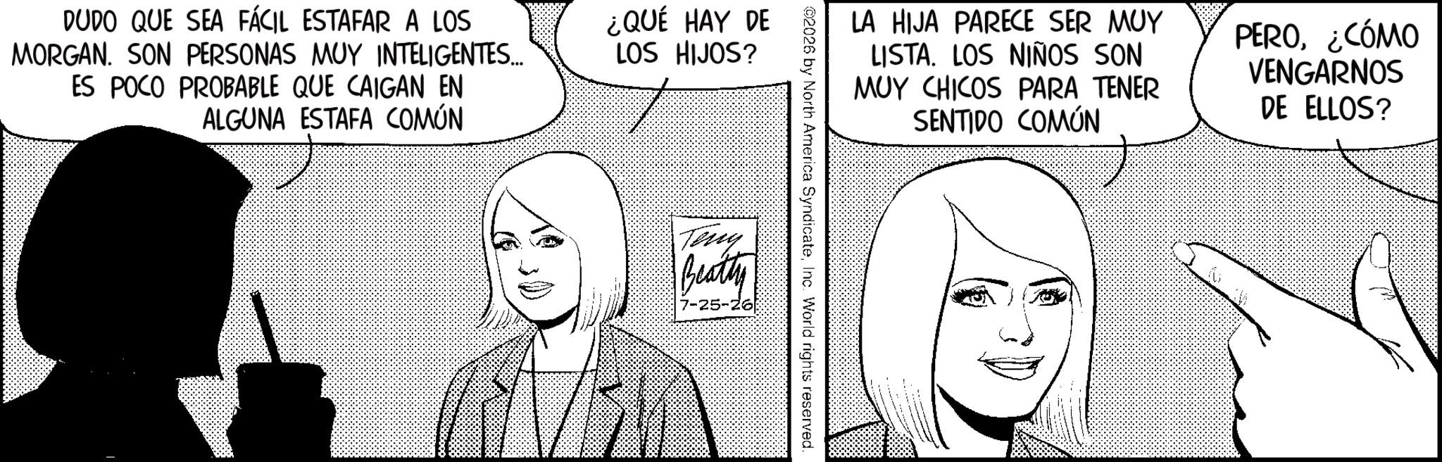 Fictional character OCR: DUDO QUE SEA FÁCIL ESTAFAR A LOS MORGAN. SON PERSONAS MUY INTELIGENTES... ES POCO PROBABLE QUE CAIGAN EN ALGUNA ESTAFA COMÚN ¿QUÉ HAY DE LOS HIJOS? LA HIJA PARECE SER MUY LISTA. LOS NIÑOS SON MUY CHICOS PARA TENER SENTIDO COMÚN PERO¿CÓMO VENGARNOS DE ELLOS? ©2026 by North America SyndicateInc. World rights reserved. Teny Beatty 7-25-26 DUDO QUE SEA FÁCIL ESTAFAR A LOS MORGAN . SON PERSONAS MUY INTELIGENTES ... ES POCO PROBABLE QUE CAIGAN EN ALGUNA ESTAFA COMÚN ¿ QUÉ HAY DE LOS HIJOS ? LA HIJA PARECE SER MUY LISTA . LOS NIÑOS SON MUY CHICOS PARA TENER SENTIDO COMÚN PERO¿ CÓMO VENGARNOS DE ELLOS ? © 2026 by North America SyndicateInc. World rights reserved . Teny Beatty 7-25-26