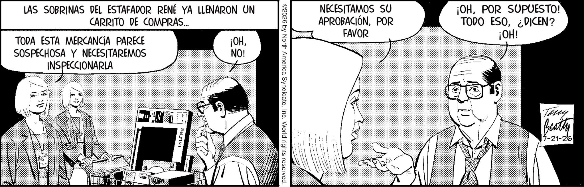 Animation OCR: NECESITAMOS SU APROBACIÓNPOR FAVOR ¡OHPOR SUPUESTO! TODO ESO¿DICEN? ¡OH! 2026 by North America SyndicateInc. World rights reserved. LAS SOBRINAS DEL ESTAFADOR RENÉ YA LLENARON UN CARRITO DE COMPRAS... TODA ESTA MERCANCÍA PARECE SOSPECHOSA Y NECESITAREMOS INSPECCIONARLA ¡OHNO! M43741 Teny Beatty 17-21-26 NECESITAMOS SU APROBACIÓNPOR FAVOR ¡ OHPOR SUPUESTO ! TODO ESO¿ DICEN ? ¡ OH ! 2026 by North America SyndicateInc. World rights reserved . LAS SOBRINAS DEL ESTAFADOR RENÉ YA LLENARON UN CARRITO DE COMPRAS ... TODA ESTA MERCANCÍA PARECE SOSPECHOSA Y NECESITAREMOS INSPECCIONARLA ¡ OHNO ! M43741 Teny Beatty 17-21-26