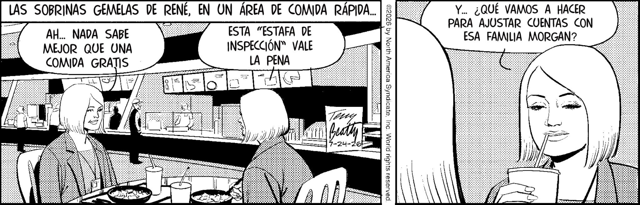 Line art OCR: LAS SOBRINAS GEMELAS DE RENÉEN UN ÁREA DE COMIDA RÁPIDA.... AH... NADA SABE MEJOR QUE UNA COMIDA GRATIS ESTA "ESTAFA DE INSPECCIÓN" VALE LA PENA Y... ¿QUÉ VAMOS A HACER PARA AJUSTAR CUENTAS CON ESA FAMILIA MORGAN? 2026 by North America SyndicateInc. World rights reserved. Teny Fillon Beatty 7-24-26 LAS SOBRINAS GEMELAS DE RENÉEN UN ÁREA DE COMIDA RÁPIDA .... AH ... NADA SABE MEJOR QUE UNA COMIDA GRATIS ESTA " ESTAFA DE INSPECCIÓN " VALE LA PENA Y ... ¿ QUÉ VAMOS A HACER PARA AJUSTAR CUENTAS CON ESA FAMILIA MORGAN ? 2026 by North America SyndicateInc. World rights reserved . Teny Fillon Beatty 7-24-26