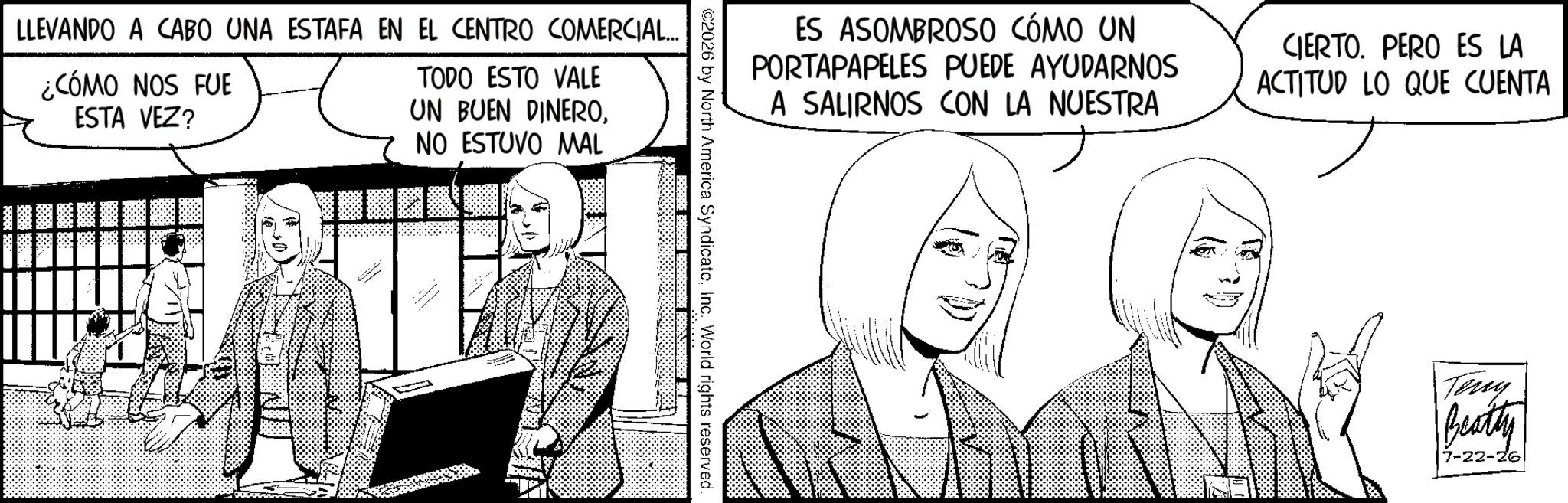 Animation OCR: LLEVANDO A CABO UNA ESTAFA EN EL CENTRO COMERCIAL... ¿CÓMO NOS FUE ESTA VEZ? TODO ESTO VALE UN BUEN DINERONO ESTUVO MAL ES ASOMBROSO CÓMO UN PORTAPAPELES PUEDE AYUDARNOS A SALIRNOS CON LA NUESTRA CIERTO. PERO ES LA ACTITUD LO QUE CUENTA ©2026 by North America SyndicateInc. World rights reserved. Terry Beatty 7-22-26 LLEVANDO A CABO UNA ESTAFA EN EL CENTRO COMERCIAL ... ¿ CÓMO NOS FUE ESTA VEZ ? TODO ESTO VALE UN BUEN DINERONO ESTUVO MAL ES ASOMBROSO CÓMO UN PORTAPAPELES PUEDE AYUDARNOS A SALIRNOS CON LA NUESTRA CIERTO . PERO ES LA ACTITUD LO QUE CUENTA © 2026 by North America SyndicateInc. World rights reserved . Terry Beatty 7-22-26