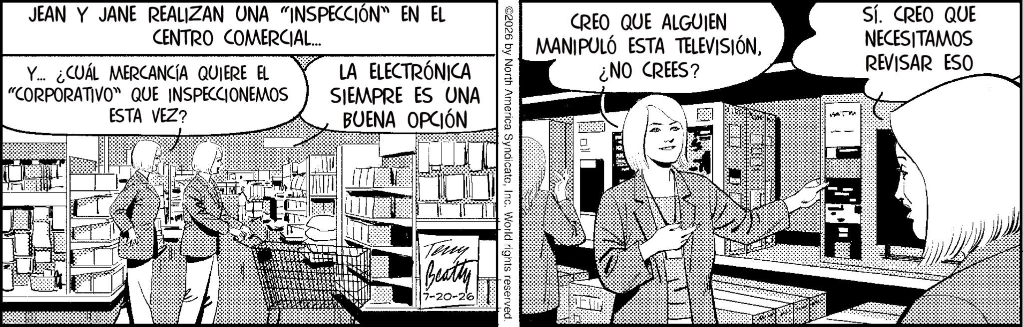 Graphics OCR: JEAN Y JANE REALIZAN UNA "INSPECCIÓN" EN EL CENTRO COMERCIAL... Y... ¿CUÁL MERCANCÍA QUIERE EL "CORPORATIVO" QUE INSPECCIONEMOS ESTA VEZ? LA ELECTRÓNICA SIEMPRE ES UNA BUENA OPCIÓN CREO QUE ALGUIEN MANIPULÓ ESTA TELEVISIÓN¿NO CREES? Sí. CREO QUE NECESITAMOS REVISAR ESO ©2026 by North America SyndicateInc. World rights reserved. Teny Beatty 7-20-26 JEAN Y JANE REALIZAN UNA " INSPECCIÓN " EN EL CENTRO COMERCIAL ... Y ... ¿ CUÁL MERCANCÍA QUIERE EL " CORPORATIVO " QUE INSPECCIONEMOS ESTA VEZ ? LA ELECTRÓNICA SIEMPRE ES UNA BUENA OPCIÓN CREO QUE ALGUIEN MANIPULÓ ESTA TELEVISIÓN¿ NO CREES ? Sí . CREO QUE NECESITAMOS REVISAR ESO © 2026 by North America SyndicateInc. World rights reserved . Teny Beatty 7-20-26