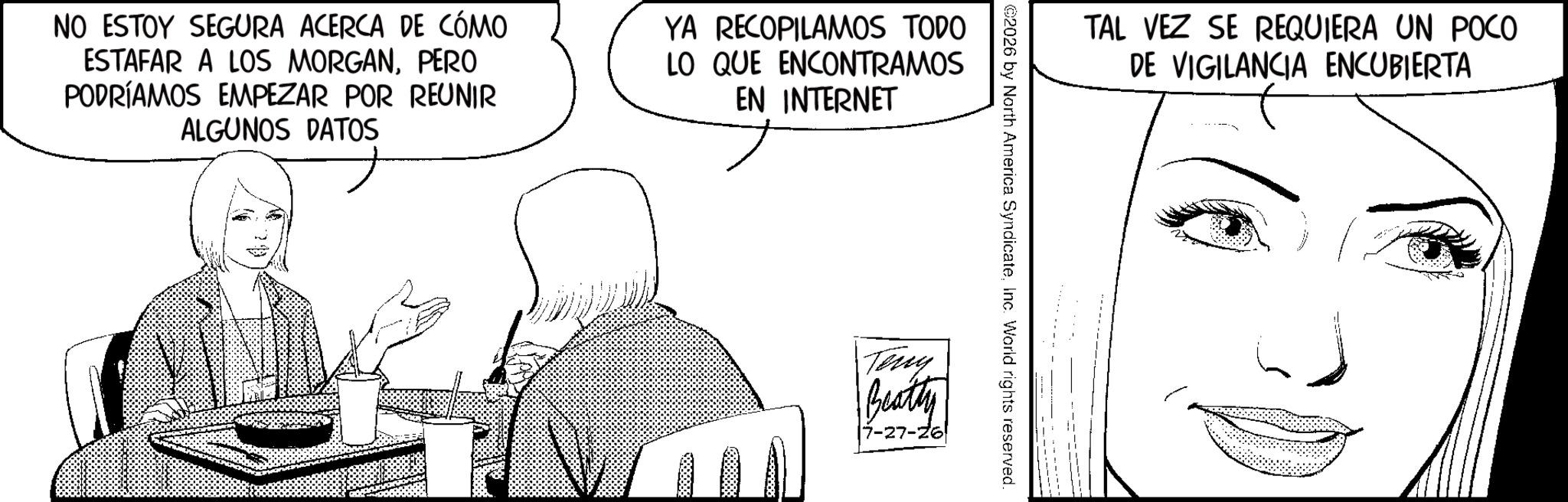 Fiction OCR: NO ESTOY SEGURA ACERCA DE CÓMO ESTAFAR A LOS MORGANPERO PODRÍAMOS EMPEZAR POR REUNIR ALGUNOS DATOS YA RECOPILAMOS TODO LO QUE ENCONTRAMOS EN INTERNET TAL VEZ SE REQUIERA UN POCO DE VIGILANCIA ENCUBIERTA ©2026 by North America SyndicateInc. World rights reserved. Teny Beatty [7-27-26 NO ESTOY SEGURA ACERCA DE CÓMO ESTAFAR A LOS MORGANPERO PODRÍAMOS EMPEZAR POR REUNIR ALGUNOS DATOS YA RECOPILAMOS TODO LO QUE ENCONTRAMOS EN INTERNET TAL VEZ SE REQUIERA UN POCO DE VIGILANCIA ENCUBIERTA © 2026 by North America SyndicateInc. World rights reserved . Teny Beatty [ 7-27-26
