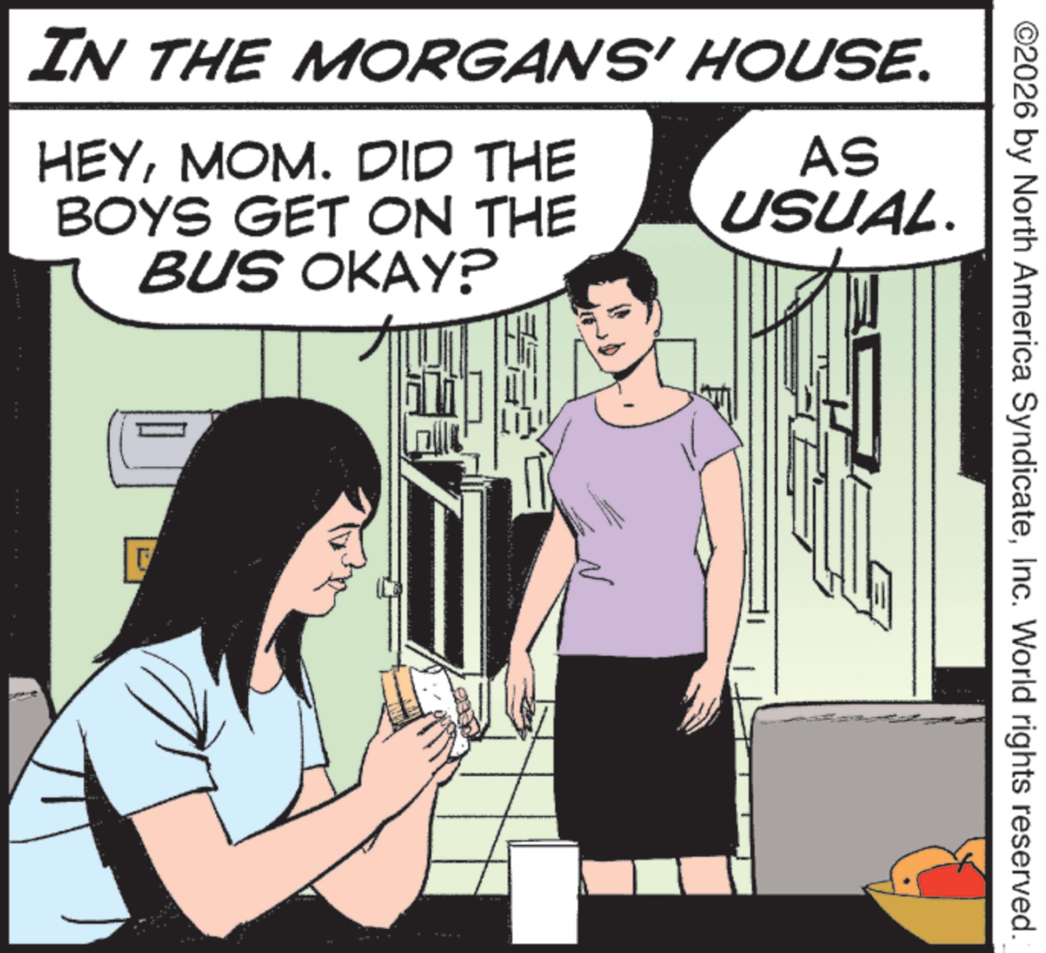Photo caption OCR: IN THE MORGANS' HOUSE. HEYMOM. DID THE BOYS GET ON THE AS USUAL. BUS OKAY? F n ©2026 by North America SyndicateInc. World rights reserved. IN THE MORGANS ' HOUSE . HEYMOM . DID THE BOYS GET ON THE AS USUAL . BUS OKAY ? F n © 2026 by North America SyndicateInc. World rights reserved .