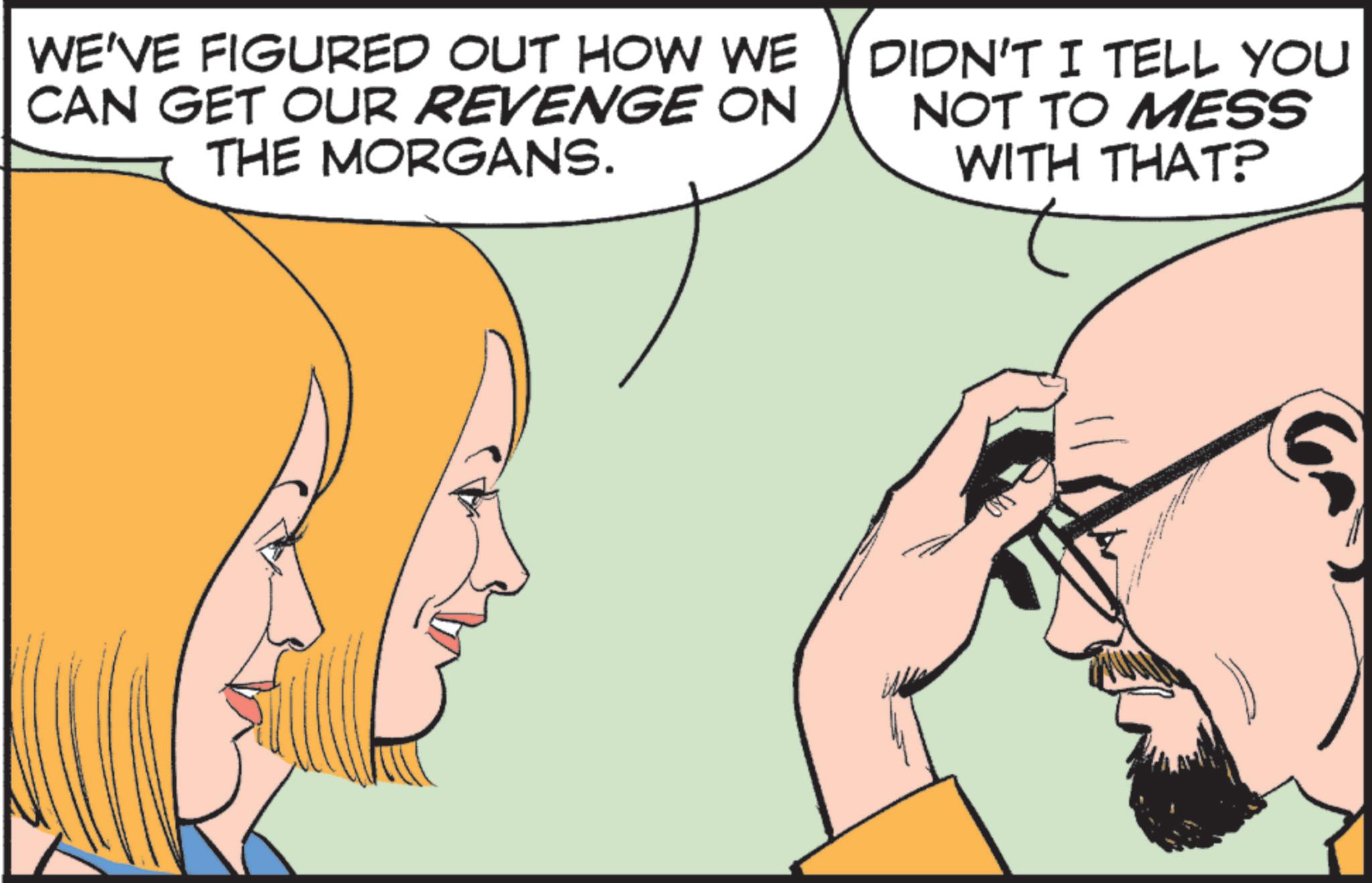 Animation OCR: WE'VE FIGURED OUT HOW WE CAN GET OUR REVENGE ON THE MORGANS. DIDN'T I TELL YOU NOT TO MESS WITH THAT? WE'VE FIGURED OUT HOW WE CAN GET OUR REVENGE ON THE MORGANS . DIDN'T I TELL YOU NOT TO MESS WITH THAT ?
