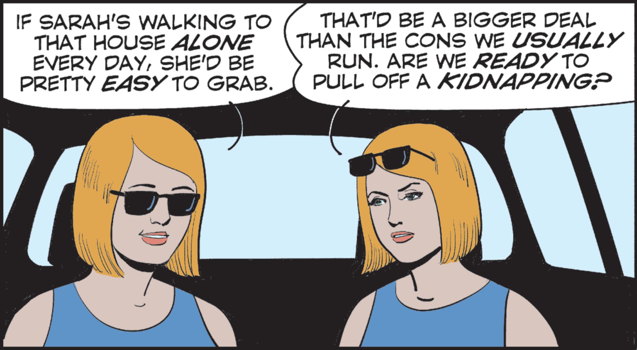 Comics OCR: IF SARAH'S WALKING TO THAT HOUSE ALONE EVERY DAYSHE'D BE PRETTY EASY TO GRAB. THAT'D BE A BIGGER DEAL THAN THE CONS WE USUALLY RUN. ARE WE READY TO PULL OFF A KIDNAPPING? IF SARAH'S WALKING TO THAT HOUSE ALONE EVERY DAYSHE'D BE PRETTY EASY TO GRAB . THAT'D BE A BIGGER DEAL THAN THE CONS WE USUALLY RUN . ARE WE READY TO PULL OFF A KIDNAPPING ?