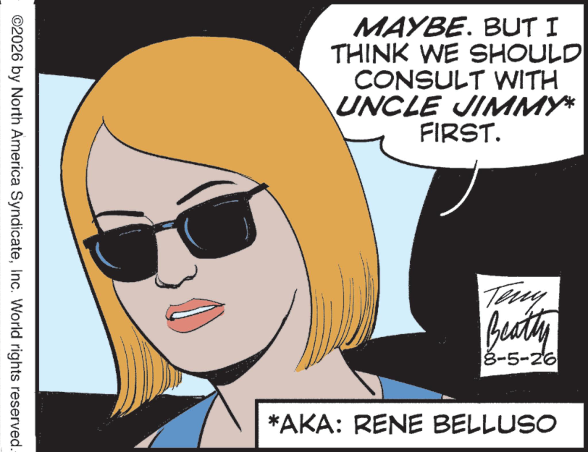 Comics OCR: ©2026 by North America SyndicateInc. World rights reserved. MAYBE. BUT I THINK WE SHOULD CONSULT WITH UNCLE JIMMY* FIRST. Teny Beatty 8-5-26 *AKA: RENE BELLUSO © 2026 by North America SyndicateInc. World rights reserved . MAYBE . BUT I THINK WE SHOULD CONSULT WITH UNCLE JIMMY * FIRST . Teny Beatty 8-5-26 * AKA : RENE BELLUSO