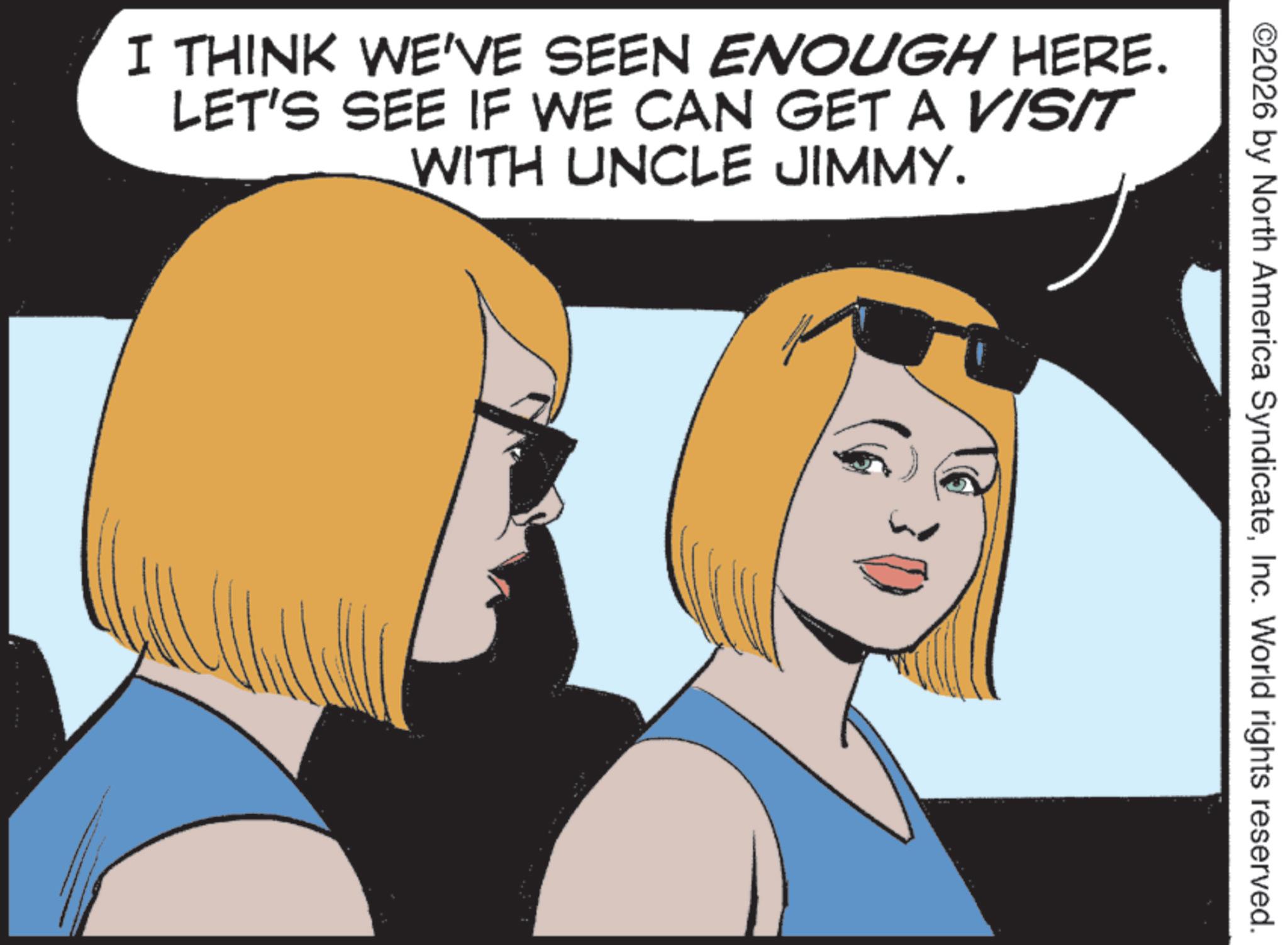 Comic book OCR: ©2026 by North America SyndicateInc. World rights reserved. I THINK WE'VE SEEN ENOUGH HERE. LET'S SEE IF WE CAN GET A VISIT WITH UNCLE JIMMY. © 2026 by North America SyndicateInc. World rights reserved . I THINK WE'VE SEEN ENOUGH HERE . LET'S SEE IF WE CAN GET A VISIT WITH UNCLE JIMMY .