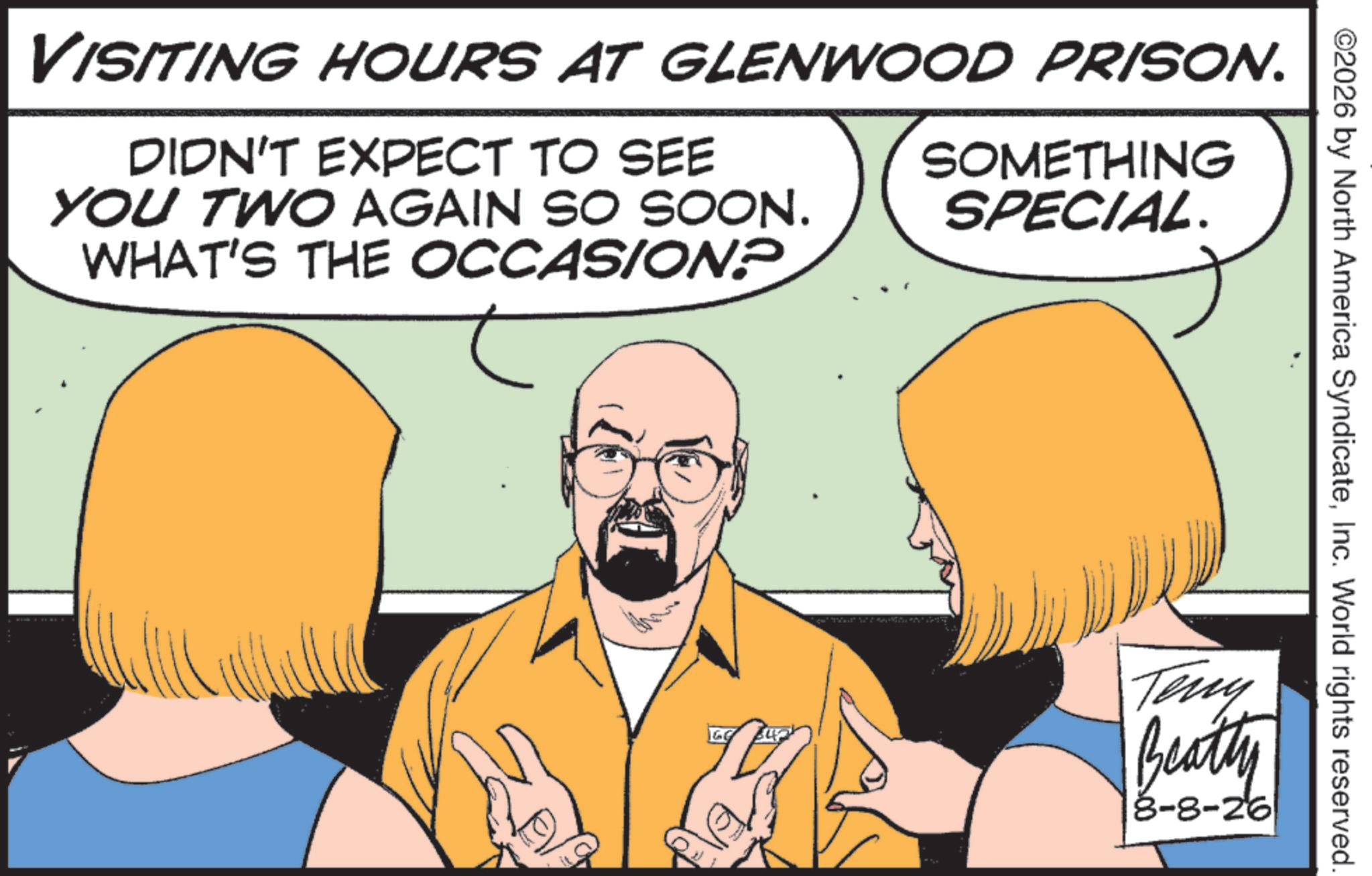Animation OCR: ©2026 by North America SyndicateInc. World rights reserved. VISITING HOURS AT GLENWOOD PRISON. DIDN'T EXPECT TO SEE YOU TWO AGAIN SO SOON. WHAT'S THE OCCASION? SOMETHING SPECIAL. Teny Beatty 8-8-26 © 2026 by North America SyndicateInc. World rights reserved . VISITING HOURS AT GLENWOOD PRISON . DIDN'T EXPECT TO SEE YOU TWO AGAIN SO SOON . WHAT'S THE OCCASION ? SOMETHING SPECIAL . Teny Beatty 8-8-26