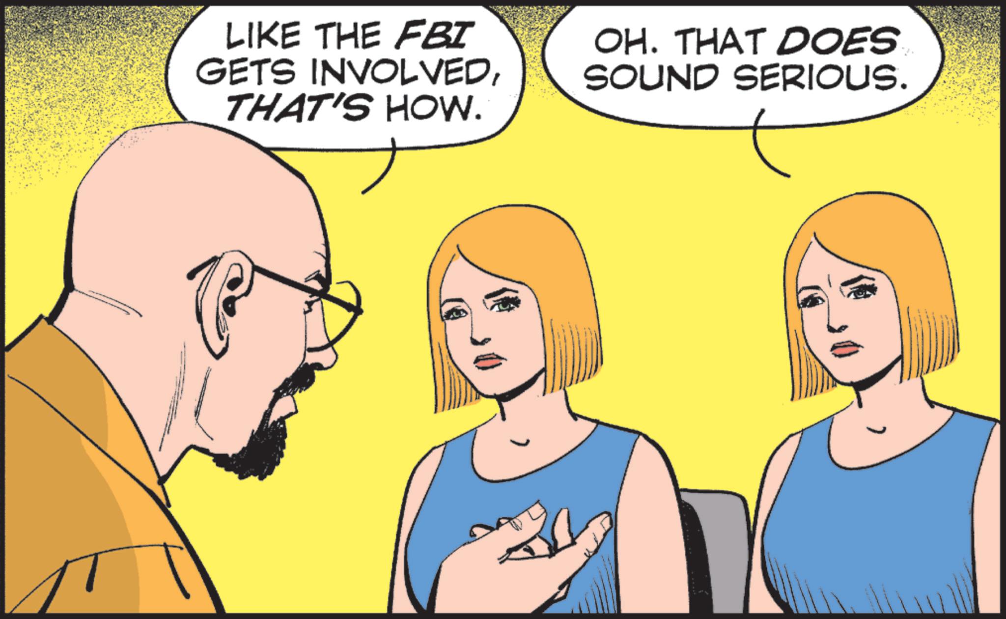 Comics OCR: LIKE THE FBI GETS INVOLVEDTHAT'S HOW. OH. THAT DOES SOUND SERIOUS. LIKE THE FBI GETS INVOLVEDTHAT'S HOW . OH . THAT DOES SOUND SERIOUS .